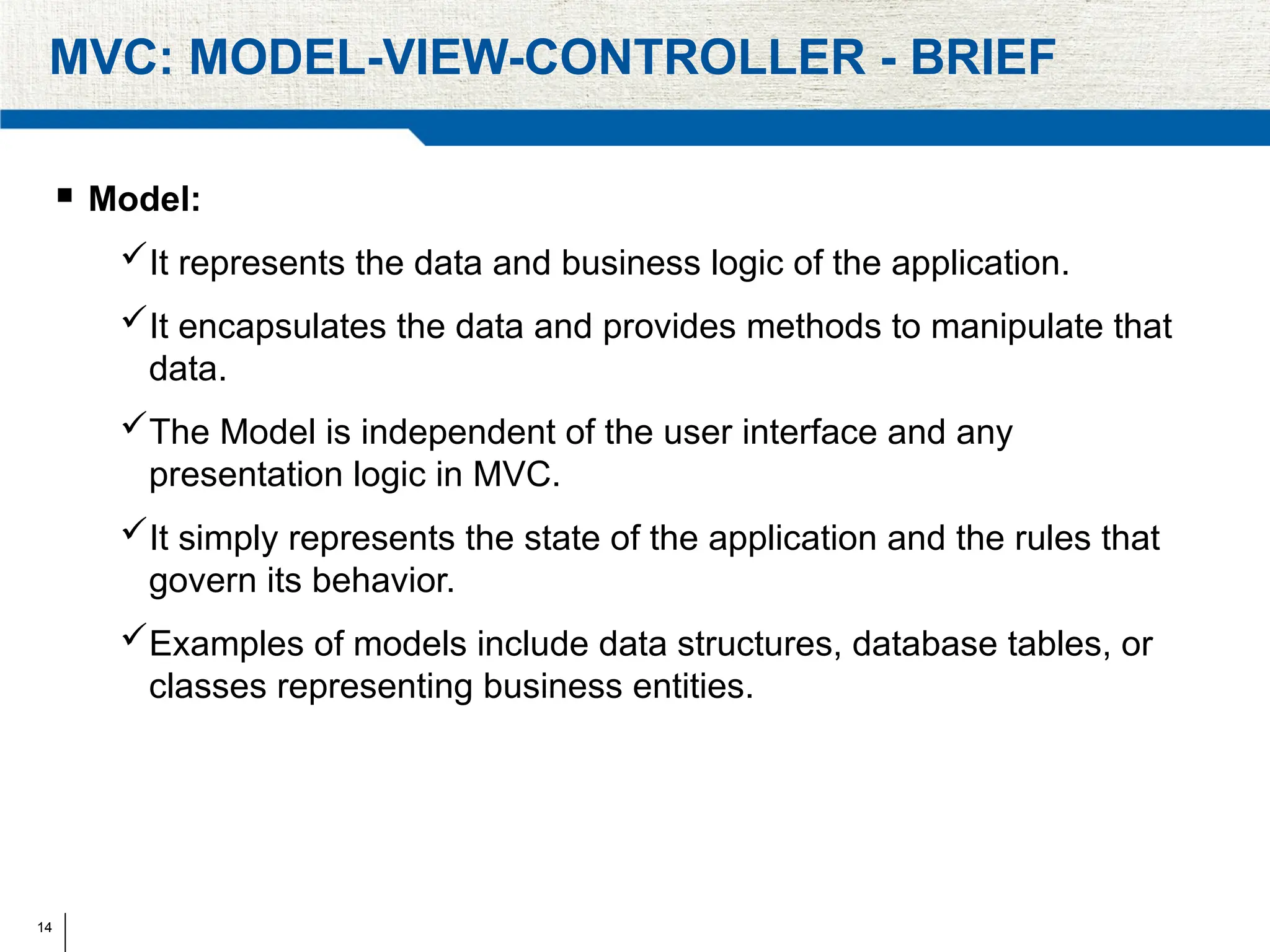 14
MVC: MODEL-VIEW-CONTROLLER - BRIEF
 Model:
It represents the data and business logic of the application.
It encapsulates the data and provides methods to manipulate that
data.
The Model is independent of the user interface and any
presentation logic in MVC.
It simply represents the state of the application and the rules that
govern its behavior.
Examples of models include data structures, database tables, or
classes representing business entities.
 