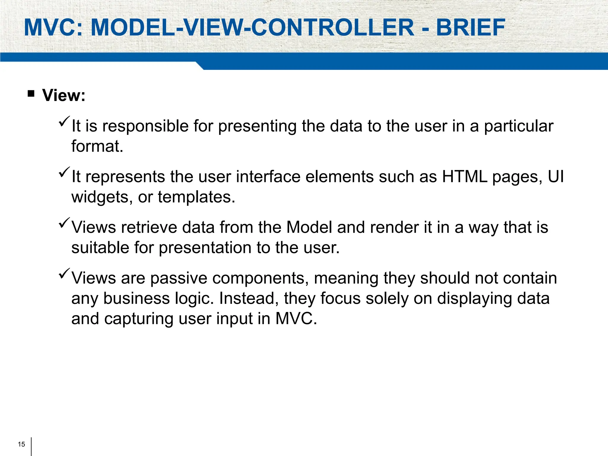 15
MVC: MODEL-VIEW-CONTROLLER - BRIEF
 View:
It is responsible for presenting the data to the user in a particular
format.
It represents the user interface elements such as HTML pages, UI
widgets, or templates.
Views retrieve data from the Model and render it in a way that is
suitable for presentation to the user.
Views are passive components, meaning they should not contain
any business logic. Instead, they focus solely on displaying data
and capturing user input in MVC.
 