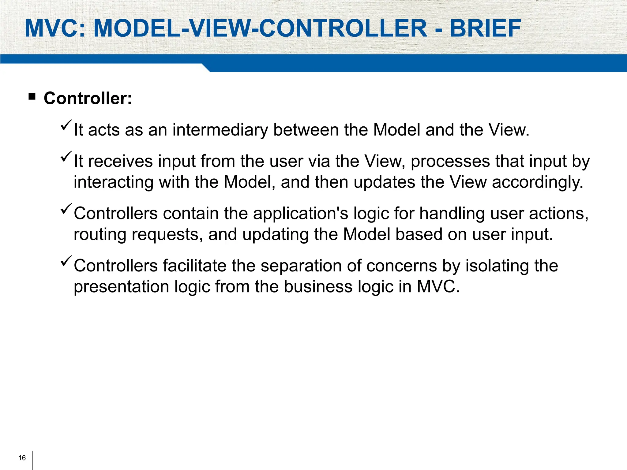 16
MVC: MODEL-VIEW-CONTROLLER - BRIEF
 Controller:
It acts as an intermediary between the Model and the View.
It receives input from the user via the View, processes that input by
interacting with the Model, and then updates the View accordingly.
Controllers contain the application's logic for handling user actions,
routing requests, and updating the Model based on user input.
Controllers facilitate the separation of concerns by isolating the
presentation logic from the business logic in MVC.
 