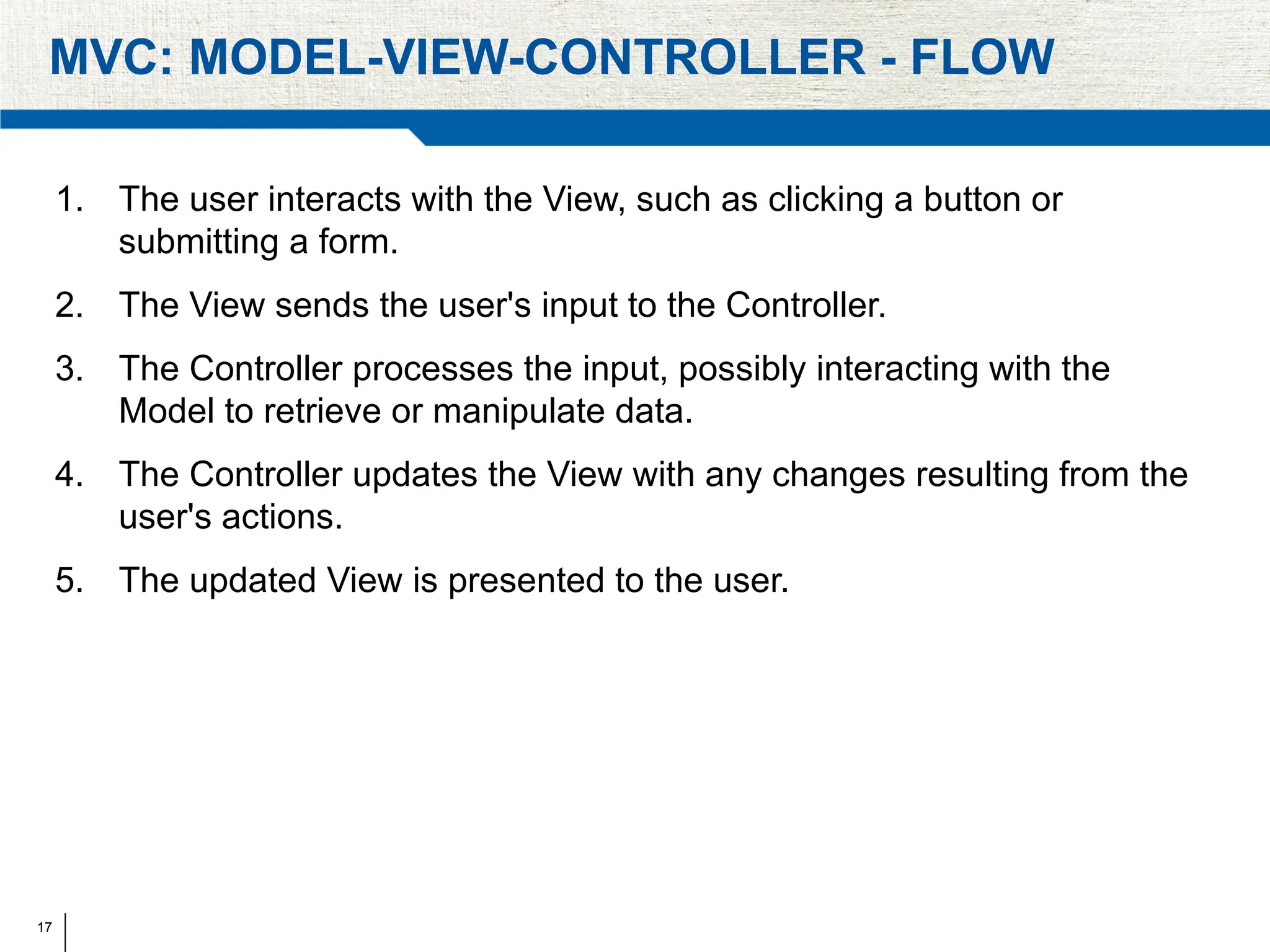 17
MVC: MODEL-VIEW-CONTROLLER - FLOW
1. The user interacts with the View, such as clicking a button or
submitting a form.
2. The View sends the user's input to the Controller.
3. The Controller processes the input, possibly interacting with the
Model to retrieve or manipulate data.
4. The Controller updates the View with any changes resulting from the
user's actions.
5. The updated View is presented to the user.
 