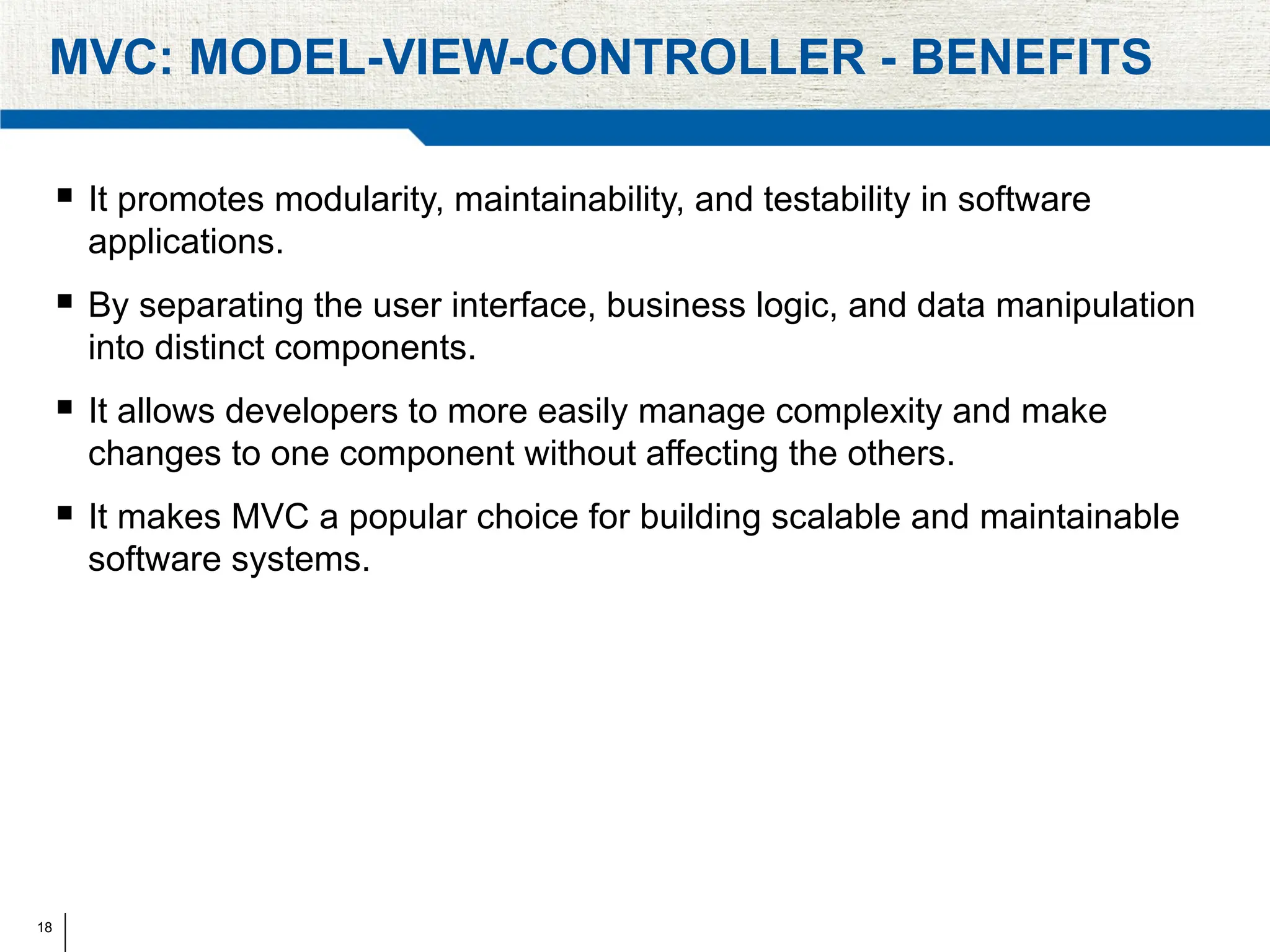 18
MVC: MODEL-VIEW-CONTROLLER - BENEFITS
 It promotes modularity, maintainability, and testability in software
applications.
 By separating the user interface, business logic, and data manipulation
into distinct components.
 It allows developers to more easily manage complexity and make
changes to one component without affecting the others.
 It makes MVC a popular choice for building scalable and maintainable
software systems.
 
