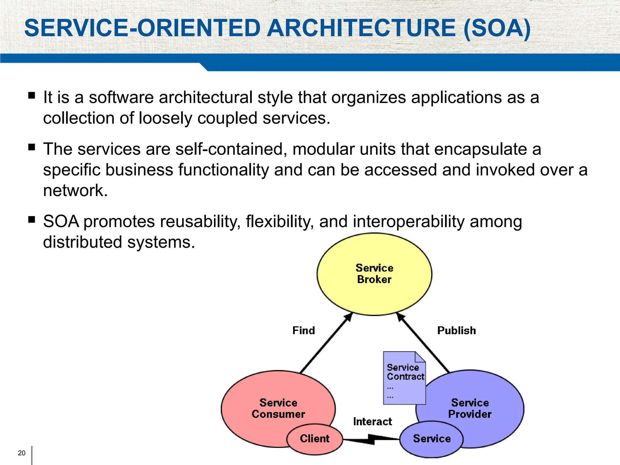 20
SERVICE-ORIENTED ARCHITECTURE (SOA)
 It is a software architectural style that organizes applications as a
collection of loosely coupled services.
 The services are self-contained, modular units that encapsulate a
specific business functionality and can be accessed and invoked over a
network.
 SOA promotes reusability, flexibility, and interoperability among
distributed systems.
 
