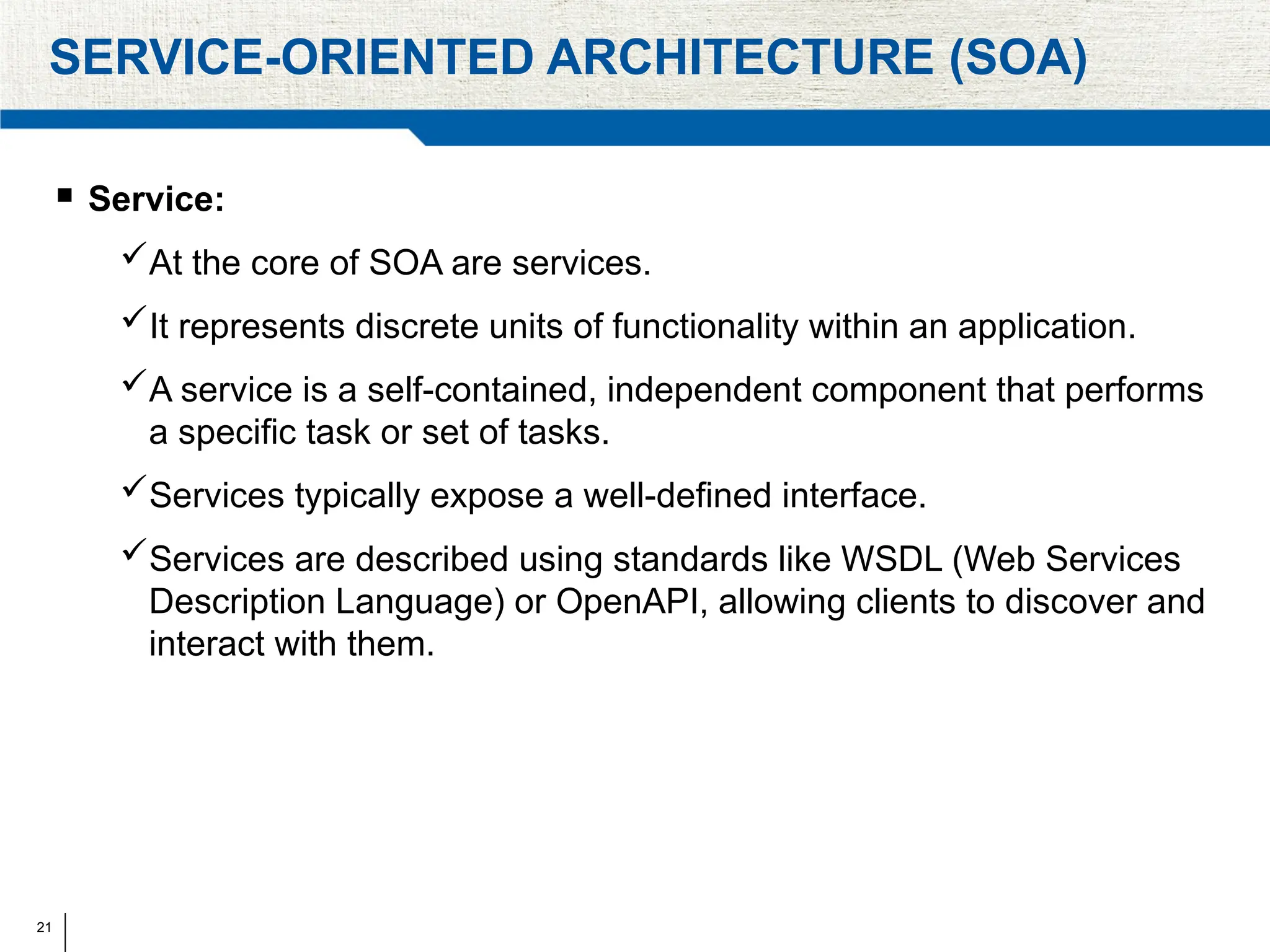 21
SERVICE-ORIENTED ARCHITECTURE (SOA)
 Service:
At the core of SOA are services.
It represents discrete units of functionality within an application.
A service is a self-contained, independent component that performs
a specific task or set of tasks.
Services typically expose a well-defined interface.
Services are described using standards like WSDL (Web Services
Description Language) or OpenAPI, allowing clients to discover and
interact with them.
 