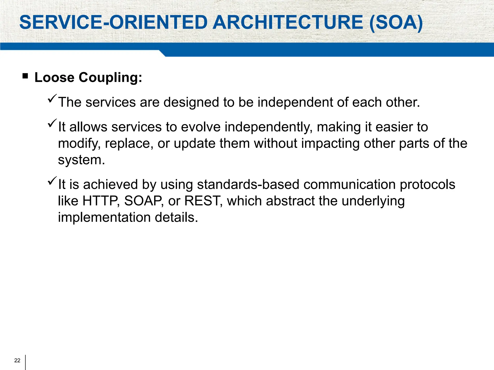 22
SERVICE-ORIENTED ARCHITECTURE (SOA)
 Loose Coupling:
The services are designed to be independent of each other.
It allows services to evolve independently, making it easier to
modify, replace, or update them without impacting other parts of the
system.
It is achieved by using standards-based communication protocols
like HTTP, SOAP, or REST, which abstract the underlying
implementation details.
 