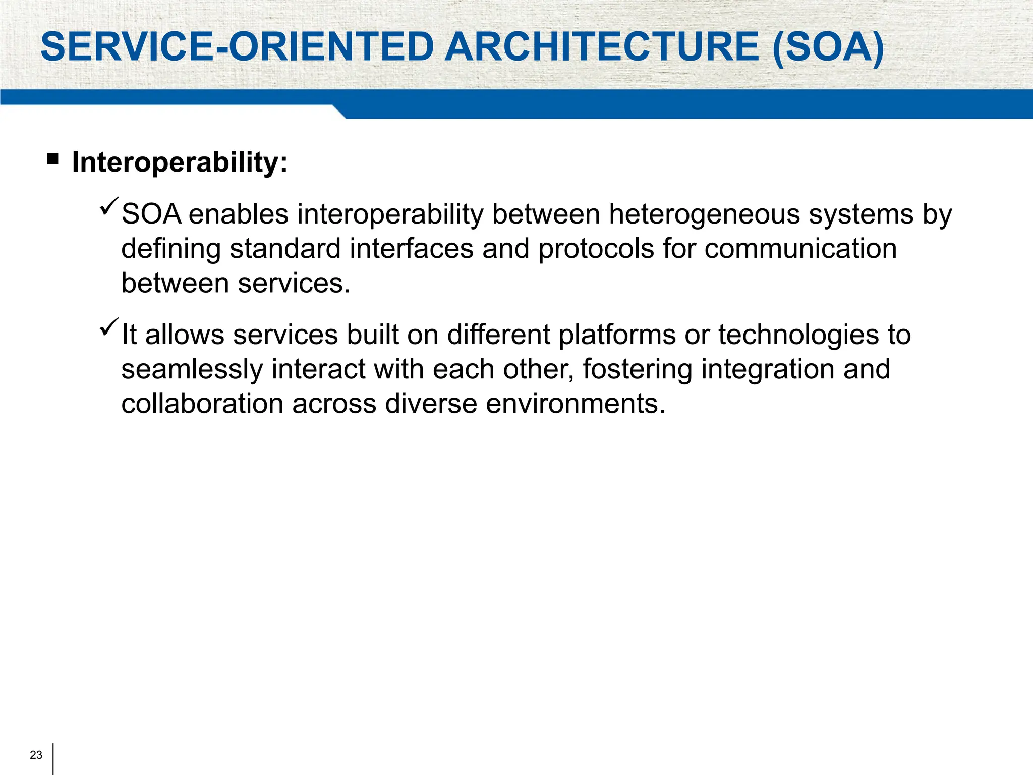23
SERVICE-ORIENTED ARCHITECTURE (SOA)
 Interoperability:
SOA enables interoperability between heterogeneous systems by
defining standard interfaces and protocols for communication
between services.
It allows services built on different platforms or technologies to
seamlessly interact with each other, fostering integration and
collaboration across diverse environments.
 