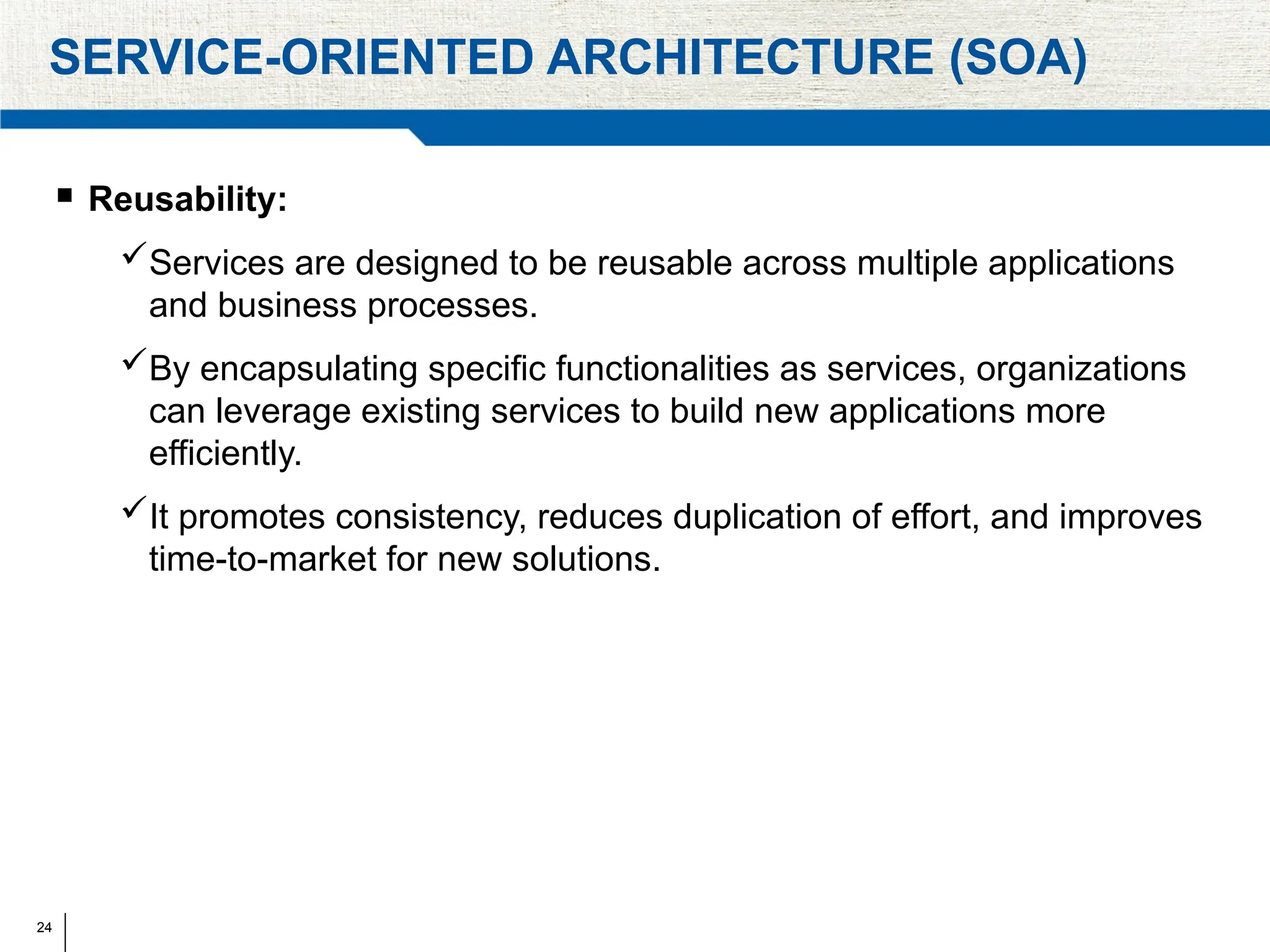 24
SERVICE-ORIENTED ARCHITECTURE (SOA)
 Reusability:
Services are designed to be reusable across multiple applications
and business processes.
By encapsulating specific functionalities as services, organizations
can leverage existing services to build new applications more
efficiently.
It promotes consistency, reduces duplication of effort, and improves
time-to-market for new solutions.
 