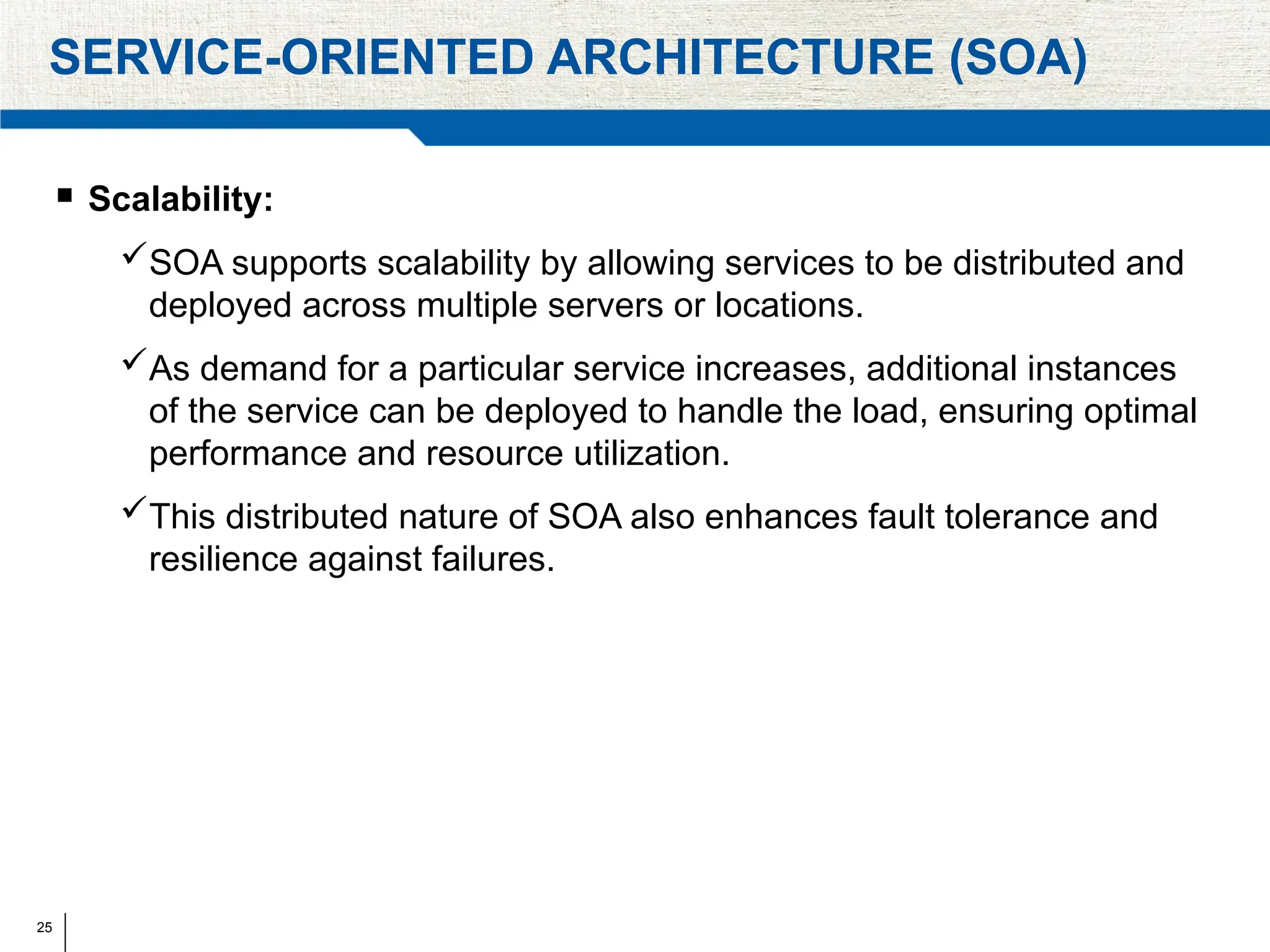 25
SERVICE-ORIENTED ARCHITECTURE (SOA)
 Scalability:
SOA supports scalability by allowing services to be distributed and
deployed across multiple servers or locations.
As demand for a particular service increases, additional instances
of the service can be deployed to handle the load, ensuring optimal
performance and resource utilization.
This distributed nature of SOA also enhances fault tolerance and
resilience against failures.
 