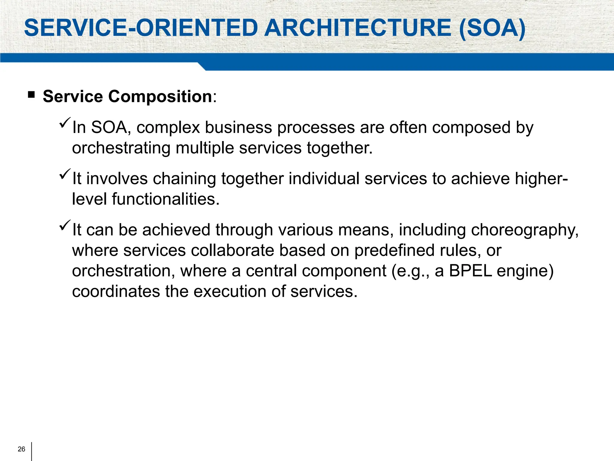 26
SERVICE-ORIENTED ARCHITECTURE (SOA)
 Service Composition:
In SOA, complex business processes are often composed by
orchestrating multiple services together.
It involves chaining together individual services to achieve higher-
level functionalities.
It can be achieved through various means, including choreography,
where services collaborate based on predefined rules, or
orchestration, where a central component (e.g., a BPEL engine)
coordinates the execution of services.
 