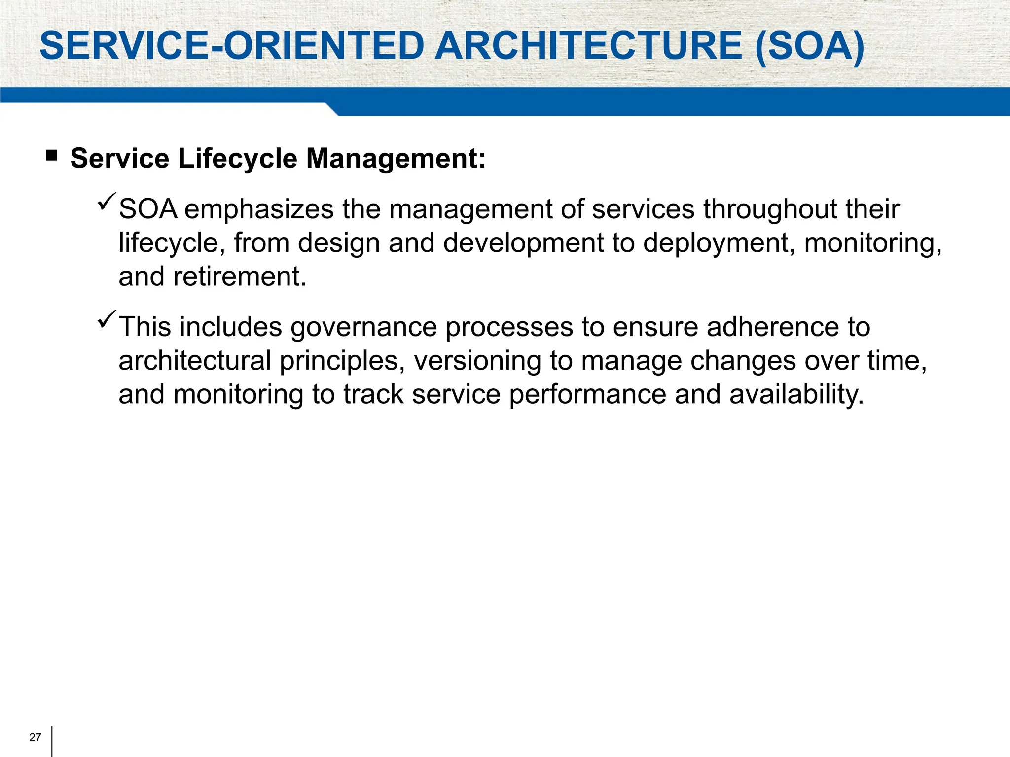 27
SERVICE-ORIENTED ARCHITECTURE (SOA)
 Service Lifecycle Management:
SOA emphasizes the management of services throughout their
lifecycle, from design and development to deployment, monitoring,
and retirement.
This includes governance processes to ensure adherence to
architectural principles, versioning to manage changes over time,
and monitoring to track service performance and availability.
 
