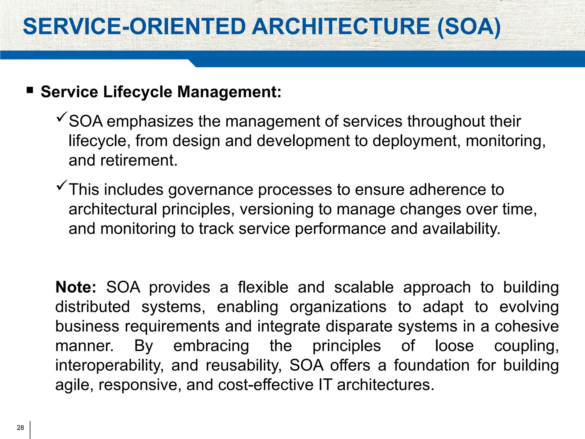 28
SERVICE-ORIENTED ARCHITECTURE (SOA)
 Service Lifecycle Management:
SOA emphasizes the management of services throughout their
lifecycle, from design and development to deployment, monitoring,
and retirement.
This includes governance processes to ensure adherence to
architectural principles, versioning to manage changes over time,
and monitoring to track service performance and availability.
Note: SOA provides a flexible and scalable approach to building
distributed systems, enabling organizations to adapt to evolving
business requirements and integrate disparate systems in a cohesive
manner. By embracing the principles of loose coupling,
interoperability, and reusability, SOA offers a foundation for building
agile, responsive, and cost-effective IT architectures.
 