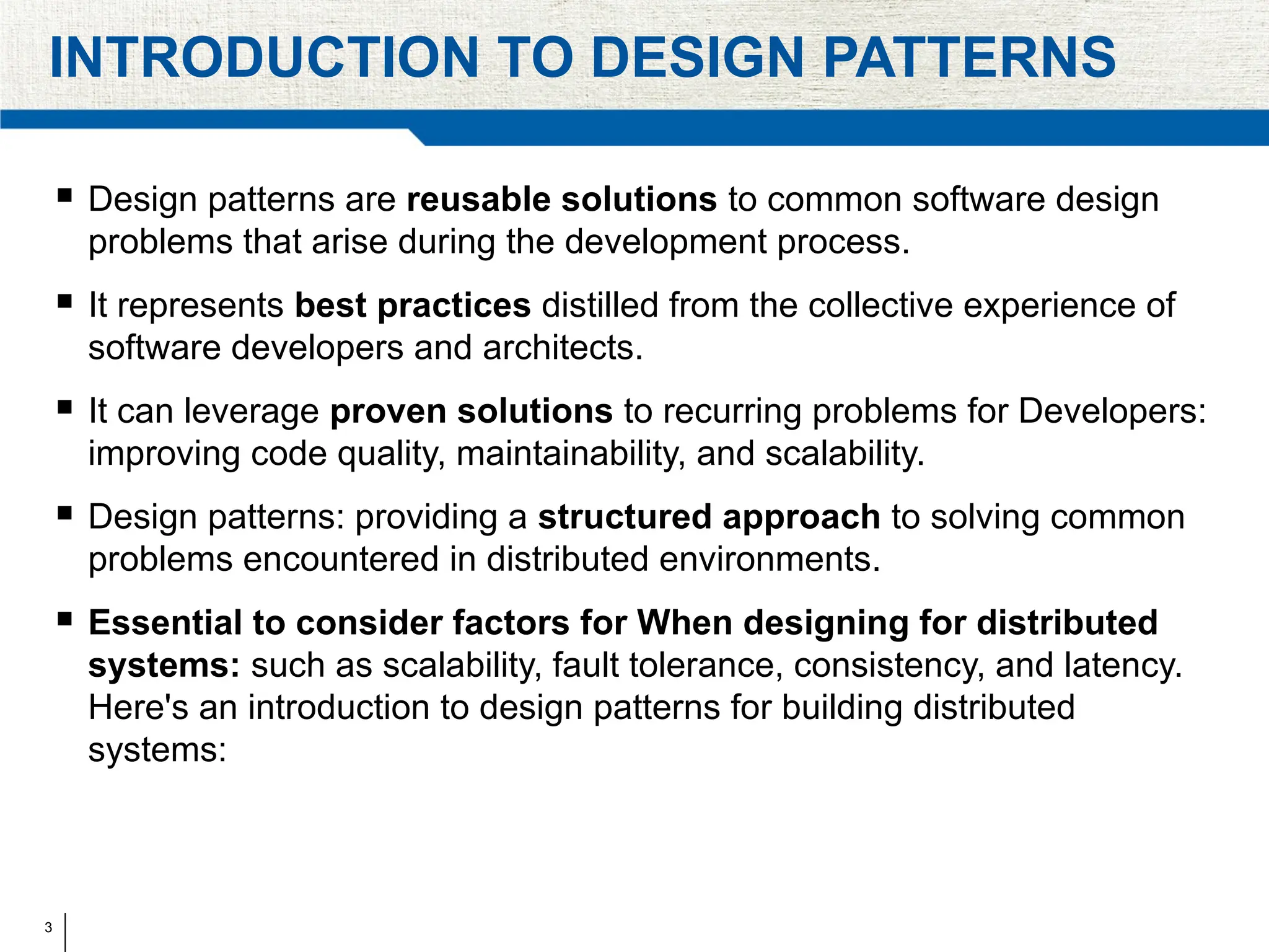 3
INTRODUCTION TO DESIGN PATTERNS
 Design patterns are reusable solutions to common software design
problems that arise during the development process.
 It represents best practices distilled from the collective experience of
software developers and architects.
 It can leverage proven solutions to recurring problems for Developers:
improving code quality, maintainability, and scalability.
 Design patterns: providing a structured approach to solving common
problems encountered in distributed environments.
 Essential to consider factors for When designing for distributed
systems: such as scalability, fault tolerance, consistency, and latency.
Here's an introduction to design patterns for building distributed
systems:
 