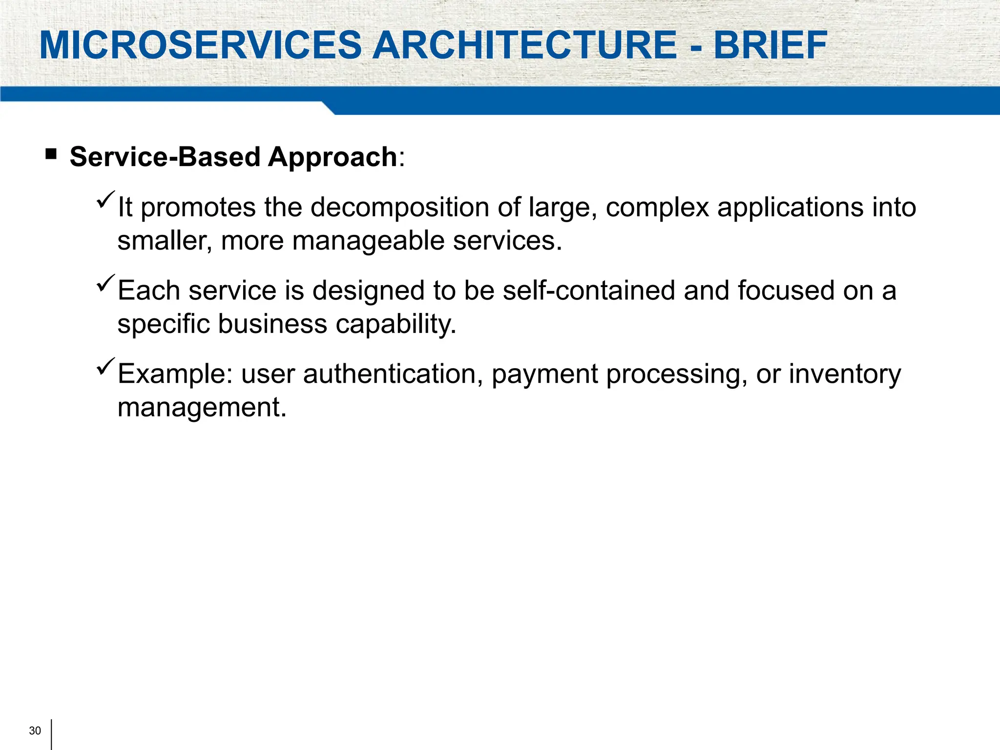 30
MICROSERVICES ARCHITECTURE - BRIEF
 Service-Based Approach:
It promotes the decomposition of large, complex applications into
smaller, more manageable services.
Each service is designed to be self-contained and focused on a
specific business capability.
Example: user authentication, payment processing, or inventory
management.
 