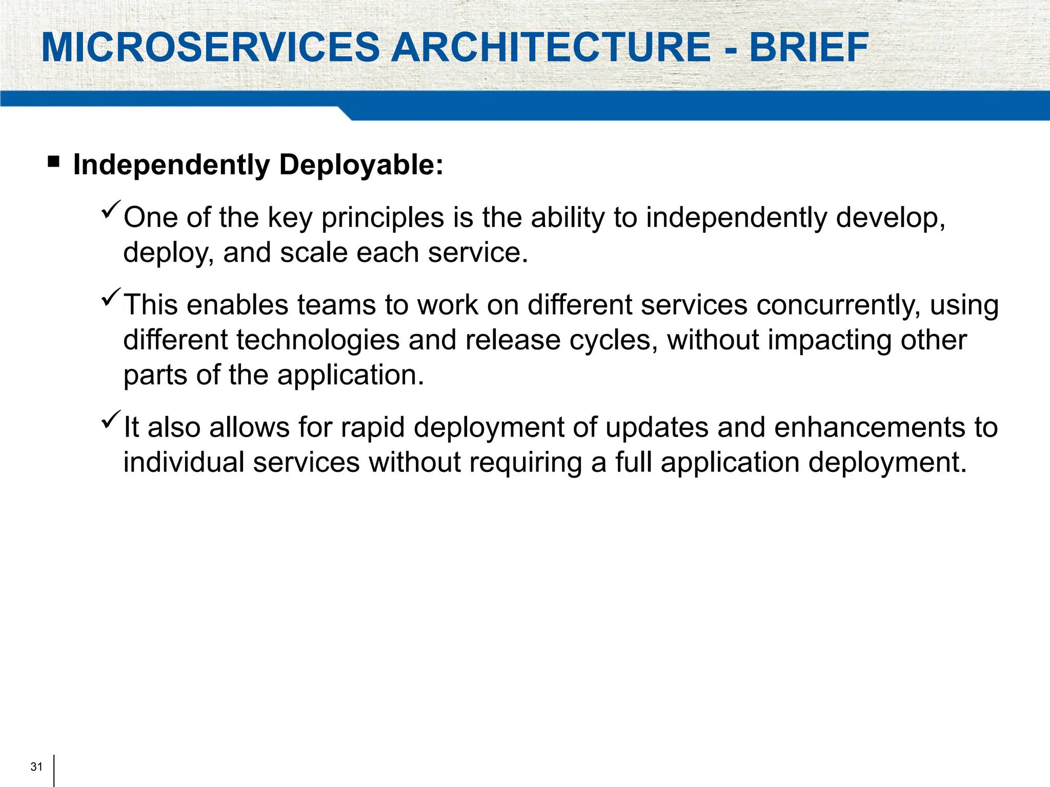 31
MICROSERVICES ARCHITECTURE - BRIEF
 Independently Deployable:
One of the key principles is the ability to independently develop,
deploy, and scale each service.
This enables teams to work on different services concurrently, using
different technologies and release cycles, without impacting other
parts of the application.
It also allows for rapid deployment of updates and enhancements to
individual services without requiring a full application deployment.
 