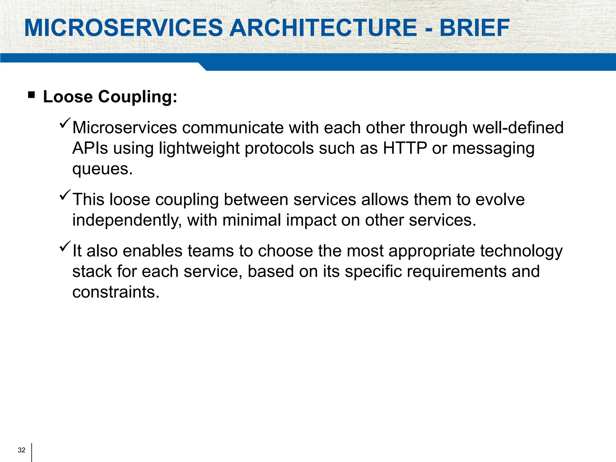 32
MICROSERVICES ARCHITECTURE - BRIEF
 Loose Coupling:
Microservices communicate with each other through well-defined
APIs using lightweight protocols such as HTTP or messaging
queues.
This loose coupling between services allows them to evolve
independently, with minimal impact on other services.
It also enables teams to choose the most appropriate technology
stack for each service, based on its specific requirements and
constraints.
 