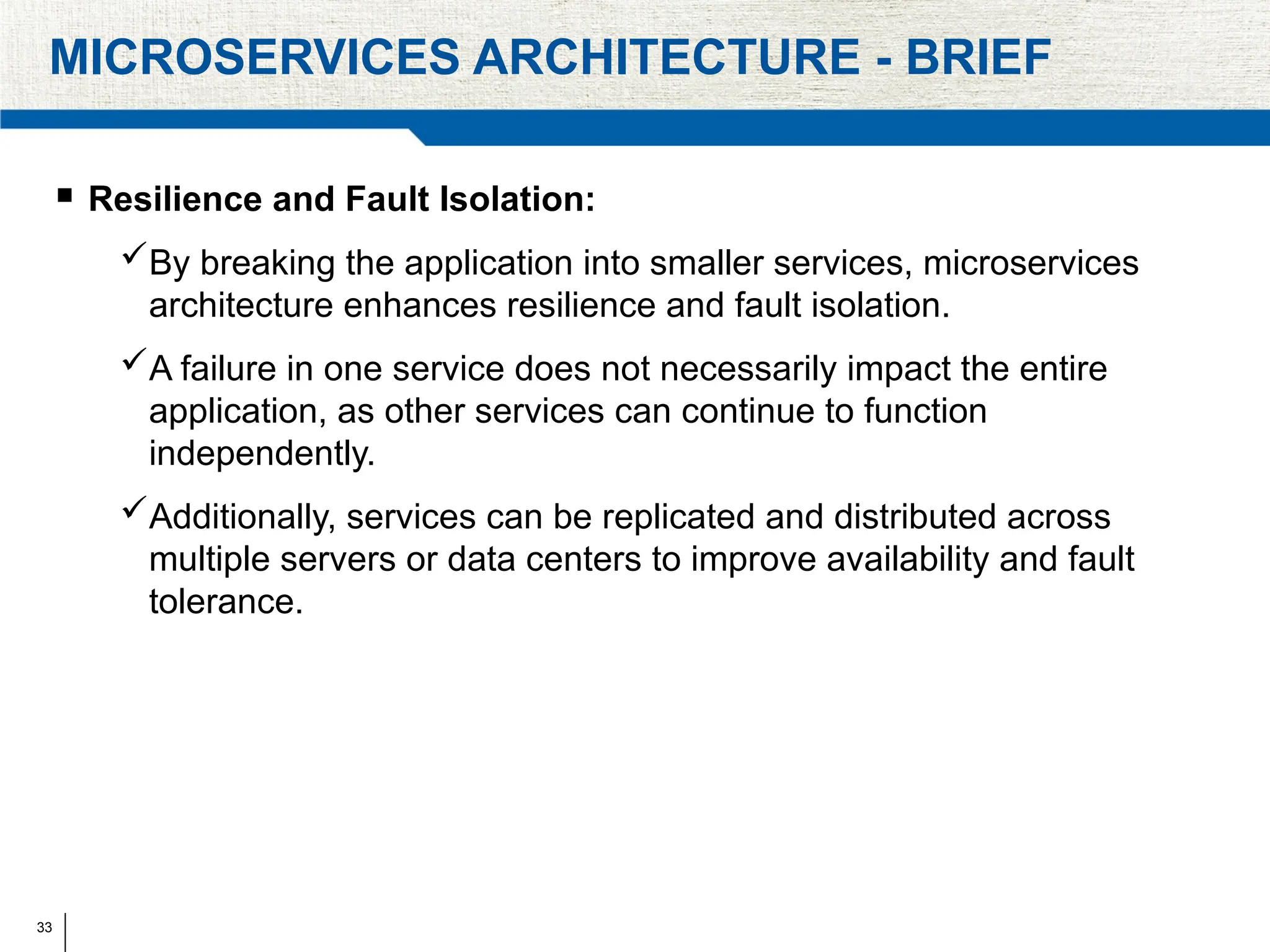 33
MICROSERVICES ARCHITECTURE - BRIEF
 Resilience and Fault Isolation:
By breaking the application into smaller services, microservices
architecture enhances resilience and fault isolation.
A failure in one service does not necessarily impact the entire
application, as other services can continue to function
independently.
Additionally, services can be replicated and distributed across
multiple servers or data centers to improve availability and fault
tolerance.
 