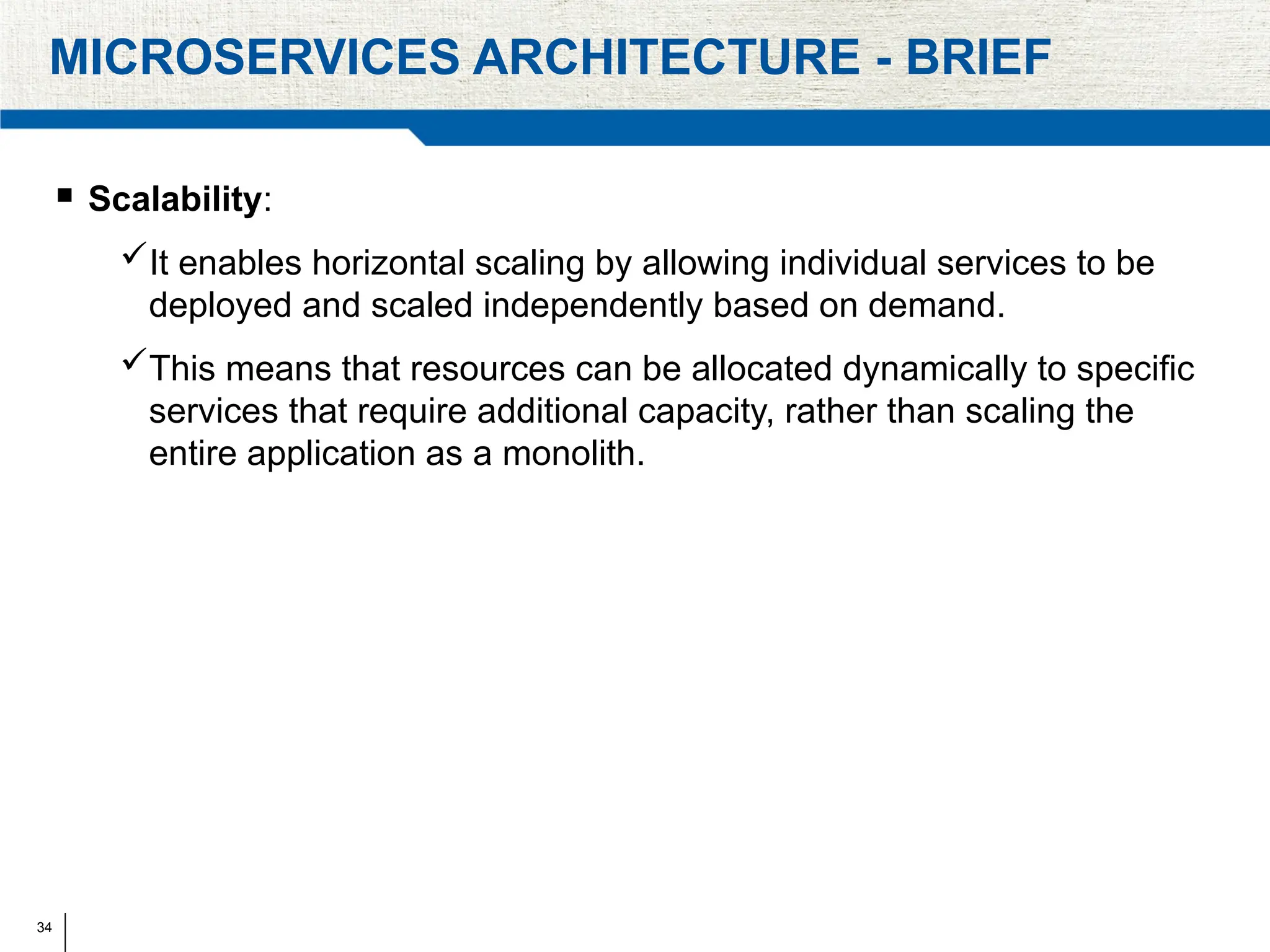 34
MICROSERVICES ARCHITECTURE - BRIEF
 Scalability:
It enables horizontal scaling by allowing individual services to be
deployed and scaled independently based on demand.
This means that resources can be allocated dynamically to specific
services that require additional capacity, rather than scaling the
entire application as a monolith.
 