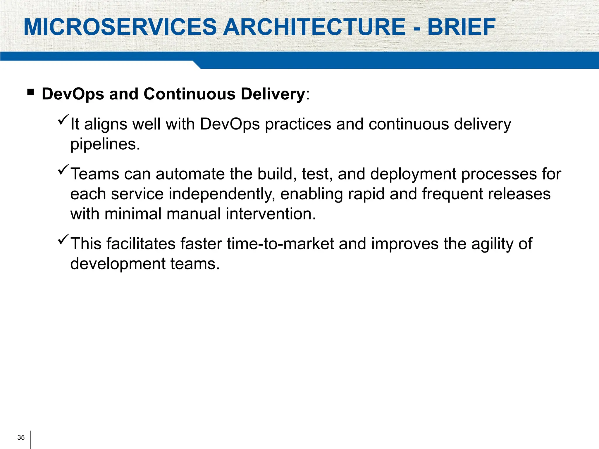 35
MICROSERVICES ARCHITECTURE - BRIEF
 DevOps and Continuous Delivery:
It aligns well with DevOps practices and continuous delivery
pipelines.
Teams can automate the build, test, and deployment processes for
each service independently, enabling rapid and frequent releases
with minimal manual intervention.
This facilitates faster time-to-market and improves the agility of
development teams.
 