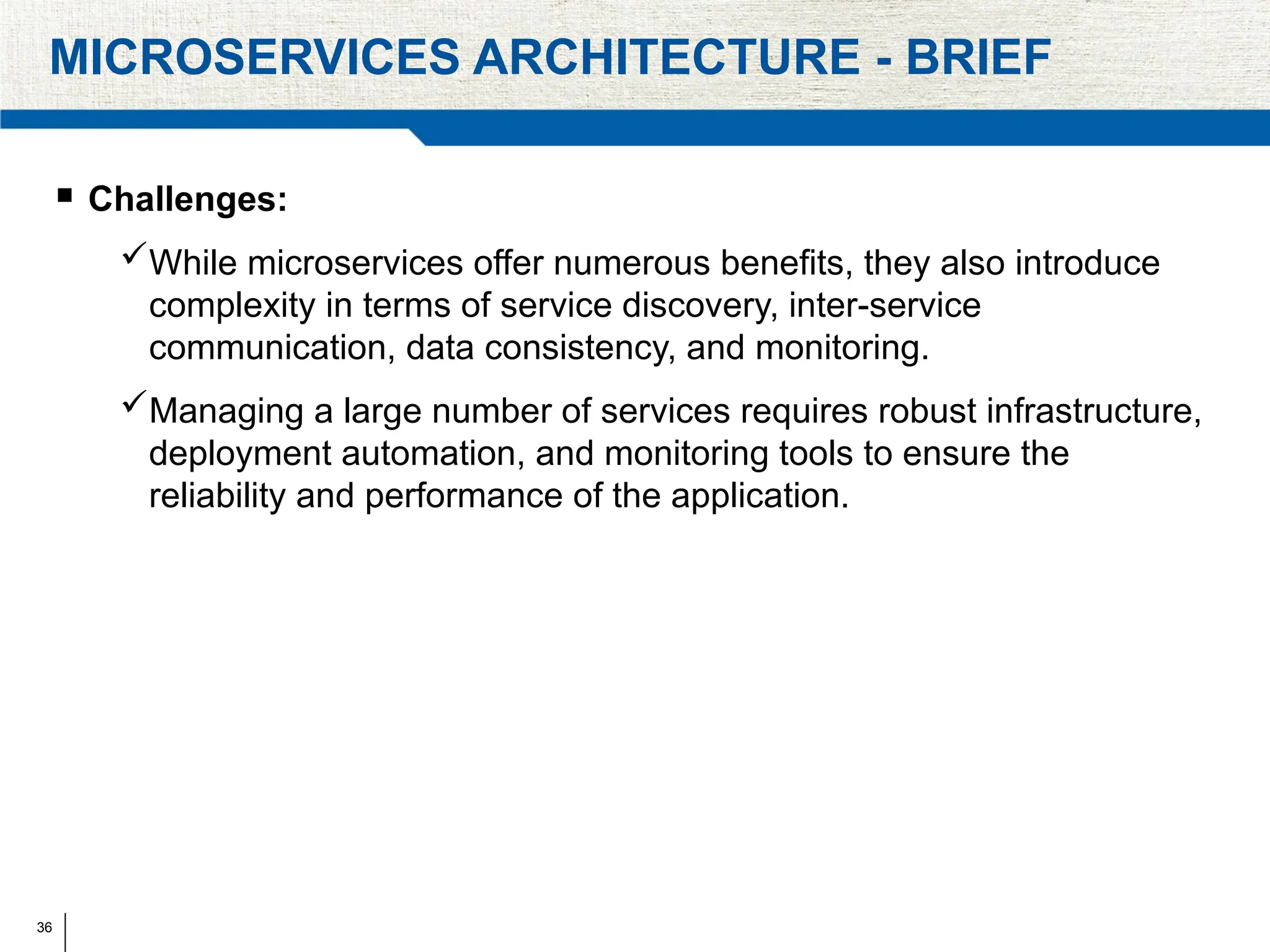 36
MICROSERVICES ARCHITECTURE - BRIEF
 Challenges:
While microservices offer numerous benefits, they also introduce
complexity in terms of service discovery, inter-service
communication, data consistency, and monitoring.
Managing a large number of services requires robust infrastructure,
deployment automation, and monitoring tools to ensure the
reliability and performance of the application.
 