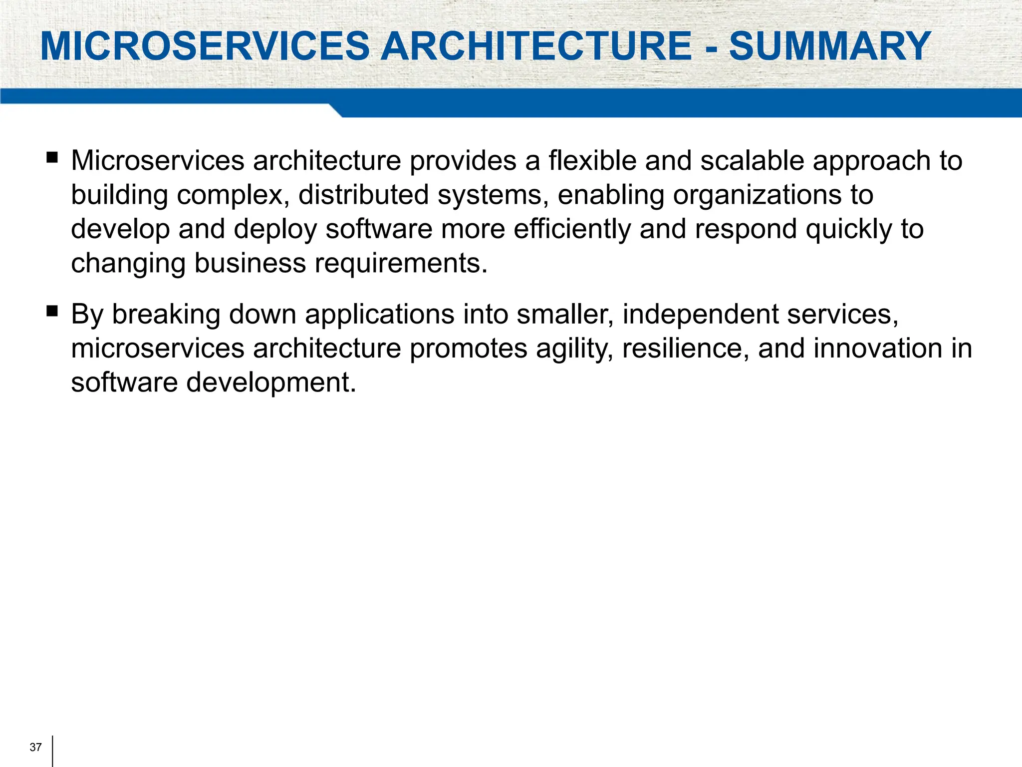 37
MICROSERVICES ARCHITECTURE - SUMMARY
 Microservices architecture provides a flexible and scalable approach to
building complex, distributed systems, enabling organizations to
develop and deploy software more efficiently and respond quickly to
changing business requirements.
 By breaking down applications into smaller, independent services,
microservices architecture promotes agility, resilience, and innovation in
software development.
 