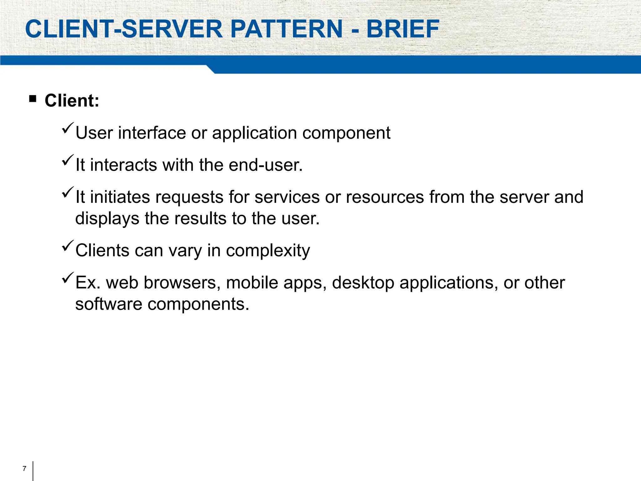 7
CLIENT-SERVER PATTERN - BRIEF
 Client:
User interface or application component
It interacts with the end-user.
It initiates requests for services or resources from the server and
displays the results to the user.
Clients can vary in complexity
Ex. web browsers, mobile apps, desktop applications, or other
software components.
 