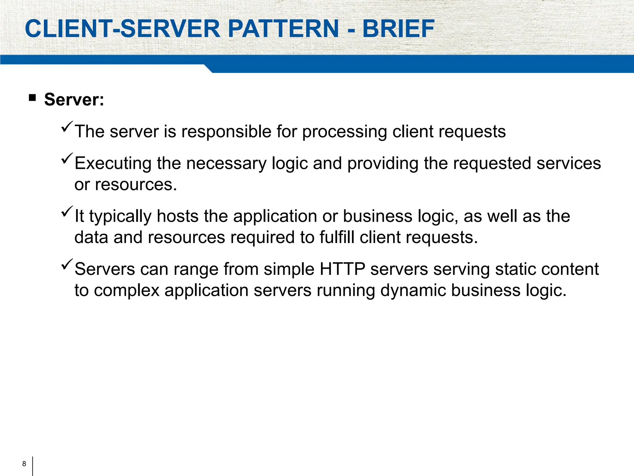 8
CLIENT-SERVER PATTERN - BRIEF
 Server:
The server is responsible for processing client requests
Executing the necessary logic and providing the requested services
or resources.
It typically hosts the application or business logic, as well as the
data and resources required to fulfill client requests.
Servers can range from simple HTTP servers serving static content
to complex application servers running dynamic business logic.
 