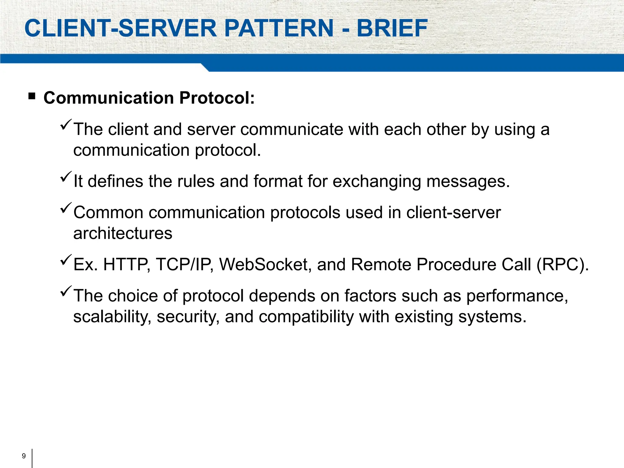 9
CLIENT-SERVER PATTERN - BRIEF
 Communication Protocol:
The client and server communicate with each other by using a
communication protocol.
It defines the rules and format for exchanging messages.
Common communication protocols used in client-server
architectures
Ex. HTTP, TCP/IP, WebSocket, and Remote Procedure Call (RPC).
The choice of protocol depends on factors such as performance,
scalability, security, and compatibility with existing systems.
 
