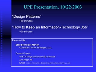 UPE Presentation, 10/22/2003
Presented By:
Blair Schneider McKay
Consultant, Arrow Strategies, LLC.
Current Project:
AT&T College and University Services
Ann Arbor, MI
Email: blairschneidermckay@compuserve.com
“Design Patterns”
~50 minutes
“How to Keep an Information-Technology Job”
~20 minutes
 