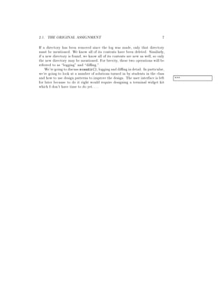 2.1. THE ORIGINAL ASSIGNMENT 7
If a directory has been removed since the log was made, only that directory
must be mentioned. We know all of its contents have been deleted. Similarly,
if a new directory is found, we know all of its contents are new as well, so only
the new directory may be mentioned. For brevity, these two operations will be
referred to as logging and di ng.
We'regoingtodiscuss scandir,logginganddi ngindetail. In particular,
we're going to look at a number of solutions turned in by students in the class
and how to use design patterns to improve the design. The user interface is left ***
for later because to do it right would require designing a terminal widget kit
which I don't have time to do yet....
 