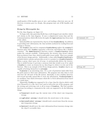 3.2. BEFORE 13
small number of le handles open at once, and reading a directory uses one. If
directory recursion goes too deeply, this program runs out of le handles and
crashes.
Design by Microsquish, Inc.
For the class diagram, see gure 3.3.
To begin with, this particular Oodle has a well-designed user interface which
isn't shown in the class diagram. It uses a sohpisticated menu class and the
Commandpattern which e ectively decouples the Application class from most zCommand, 233
of the others.
Individual les are represented by objects ofclass ScanDirEntry. In addition
to providing state information,the class includes methods for reading from and
writing to streams.
The ScanDir class and its companion ScanDirEntry replace the scandir
function quite well. ScanDir represents a directory and behaves like a shallow
container. The MakeIterator function creates a ScanDirIterator which
makes the contents available. Unfortunately, the iterator class doesn't inherit
fromanabstract base class, whichwouldmakeitmoreuseful. Thisisan example
of the Iterator design pattern. Additionally,a class called ScanDirIterProxy is zIterator, 257
included which contains and provides access to a pointer to a ScanDirIterator.
When a proxy object goes out of scope, it automatically deletes the iterator.
This is useful because it prevents a memory leak that would occur if we asked
a ScanDir to create an iterator for us, then forgot to delete it at the end of the
function. This is an example of the Proxy design pattern. ScanDir objects are zProxy, 207
capable of writing themselves to ostreams.
PickleJar is an interesting class. It's a sort of persistent hash table from
le path names to their state information. The program uses this class to read
and store the old state of the le system. Internally, it uses a hidden directory
and several specially named les to store the information. PickleJarIndex is
an auxilliary class which determines which le to fetch information from based
on a path name.
Apparently, Pickle was supposed to be a base class for objects which could
store themselves to a le, but it isn't used at all in the rest of the program, and
the storing and retrieving code is all in terms of ScanDirs. The four member
functions according to comments in the code are supposed to do the following
things:
Preserve should copy the current state of the object into temporary
storage.
LogPickle ostream  should write the stored state to the stream.
RetrievePickle istream  should read a stored state from the stream
into temporary storage.
Restore should move the state information from temorary storage into
the object's accessible data.
 