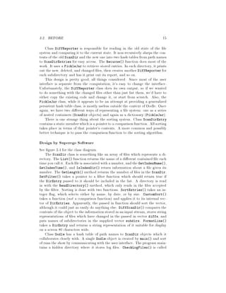 3.2. BEFORE 15
Class DiffReporter is responsible for reading in the old state of the le
system and comparing it to the current state. It non-recursively slurps the con-
tents of the old ScanDir and the new one into two hash tables from path names
to ScanDirEntries for easy access. The Recurse function does most of the
work. It uses a PickleJar to retrieve stored entries. In each directory, it prints
out the new, deleted, and changed les, then creates another DiffReporter for
each subdirectory and has it print out its report, and so on.
This design is pretty good, all things considered. Since most of the user
interface is separate from the computation, it's easy to change the interface.
Unfortunately, the DiffReporter class does its own output, so if we wanted
to do something with the changed les other than just list them, we'd have to
either copy the existing code and change it, or start from scratch. Also, the
PickleJar class, while it appears to be an attempt at providing a generalized
persistent hash table class, is mostly useless outside the context of Oodle. Once
again, we have two di erent ways of representing a le system: one as a series
of nested containers ScanDir objects and again as a dictionary PickleJar.
There is one strange thing about the sorting system. Class ScanDirEntry
contains astatic memberwhich isa pointerto acomparisonfunction. Allsorting
takes place in terms of that pointer's contents. A more common and possibly
better technique is to pass the comparison function to the sorting algorithm.
Design by Superego Software
See gure 3.4 for the class diagram.
The ScanDir class is something like an array of les which represents a di-
rectory. The List function returns the name of a di erent contained le each
timeyou callit. Each le is associated with a number, and the GetIndexName,
GetIndexTime, and IsIndexDir return information about a le given its
number. The GetLength method returns the number of les in the ScanDir.
SetFilter takes a pointer to a lter function which should return true if
the DirEntry passed to it should be included in the list. A directory is read
in with the ReadDirectory method, which only reads in the les accepted
by the lter. Sorting is done with two functions. SortEntries takes an in-
teger ag, which selects either by name, by date, or by size. CustomSort
takes a function not a comparison function and applies it to its internal vec-
tor of DirEntries. Apparently, the passed in function should sort the vector,
although it could just as easily do anything else. DiffScanDir compares the
contents of the object to the informationstored in an input stream, stores string
representations of les which have changed in the passed in vector diffs, and
puts names of subdirectories in the supplied vector subdirs. FormatLine
takes a DirEntry and returns a string representation of it suitable for display
on a screen 80 characters wide.
Class Oodle has a hash table of path names to ScanDir objects which it
collaborates closely with. A single Oodle object is created by main and sort
of runs the show by communicatingwith the user interface. The program main-
tains a hidden directory where it stores log les. CheckLogFiles is called
 