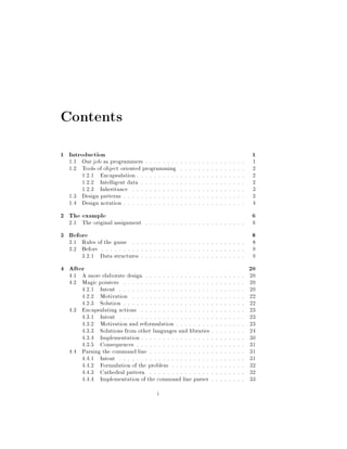 Contents
1 Introduction 1
1.1 Our job as programmers . . . . . . . . . . . . . . . . . . . . . . . 1
1.2 Tools of object oriented programming . . . . . . . . . . . . . . . 2
1.2.1 Encapsulation . . . . . . . . . . . . . . . . . . . . . . . . . 2
1.2.2 Intelligent data . . . . . . . . . . . . . . . . . . . . . . . . 2
1.2.3 Inheritance . . . . . . . . . . . . . . . . . . . . . . . . . . 3
1.3 Design patterns . . . . . . . . . . . . . . . . . . . . . . . . . . . . 3
1.4 Design notation . . . . . . . . . . . . . . . . . . . . . . . . . . . . 4
2 The example 6
2.1 The original assignment . . . . . . . . . . . . . . . . . . . . . . . 6
3 Before 8
3.1 Rules of the game . . . . . . . . . . . . . . . . . . . . . . . . . . 8
3.2 Before . . . . . . . . . . . . . . . . . . . . . . . . . . . . . . . . . 9
3.2.1 Data structures . . . . . . . . . . . . . . . . . . . . . . . . 9
4 After 20
4.1 A more elaborate design . . . . . . . . . . . . . . . . . . . . . . . 20
4.2 Magic pointers . . . . . . . . . . . . . . . . . . . . . . . . . . . . 20
4.2.1 Intent . . . . . . . . . . . . . . . . . . . . . . . . . . . . . 20
4.2.2 Motivation . . . . . . . . . . . . . . . . . . . . . . . . . . 22
4.2.3 Solution . . . . . . . . . . . . . . . . . . . . . . . . . . . . 22
4.3 Encapsulating actions . . . . . . . . . . . . . . . . . . . . . . . . 23
4.3.1 Intent . . . . . . . . . . . . . . . . . . . . . . . . . . . . . 23
4.3.2 Motivation and reformulation . . . . . . . . . . . . . . . . 23
4.3.3 Solutions from other languages and libraries . . . . . . . . 24
4.3.4 Implementation . . . . . . . . . . . . . . . . . . . . . . . . 30
4.3.5 Consequences . . . . . . . . . . . . . . . . . . . . . . . . . 31
4.4 Parsing the command line . . . . . . . . . . . . . . . . . . . . . . 31
4.4.1 Intent . . . . . . . . . . . . . . . . . . . . . . . . . . . . . 31
4.4.2 Formulation of the problem . . . . . . . . . . . . . . . . . 32
4.4.3 Cathedral pattern . . . . . . . . . . . . . . . . . . . . . . 32
4.4.4 Implementation of the command line parser . . . . . . . . 33
i
 