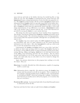 3.2. BEFORE 17
upon start-up and looks in the hidden directory for invalid log les or logs
which are very old. One ScanDir is maintained for the current directory and
UpdateList puts a string representation of each of its les into passed-in vec-
tor. The LogDir method simply calls the recursive DoLogDir which stores
information about ScanDir objects in specially named les in the hidden direc-
tory. Likewise, DiffDir calls the recursive DoDiffDir which compares log
les to ScanDirs created from the physical le system and lls a vector with
string representations of any di erences it encounters. HandleUser makes
calls to the interface class to interact with the user. A few other functions are
provided for moving the Oodle to a new current directory.
This design does show good separation of user interface from computation.
The interface class knows nothing about ScanDirs or Oodles and stands a good
chance of being reusable. The convention of passing vectors of string representa-
tions around makes this separation possible, although there are probably better
ways to do it.
The ScanDir class does indeed replace the BSD scandir function, but
not particularly well, since it's quite awkward to get the sorted and tered
information out of the object. Also, that CustomSort could use a little work
since it saves the programmer exactly zero work.
Unfortunately, the ScanDir and Oodle classes are a case of the god class,
in which one object ends up doing a little too much. The ScanDir class has to
do iteration, several di erent kinds of output formatting, parsing saved input,
sorting, ltering, di ng, and logging. Oodle has to do some log retrieval, part
of the di ng, more formatting, and drive the user interface. The two classes
provide functionality in a lot of the same areas, such as how the log directory
works, and could easily step on each other's toes if we wanted to change the
program around.
Again, the primary abstractions in this program have nothing to do with
the classes. They are:
Directory: A sortable, lterable list of le information, capable of comparing
itself to a saved copy.
File: Information about a single le. For whatever reason, the ScanDir class
returns only bits and pieces of a le by its number. This is reminiscent of
the technique of having parallel arrays of di ereny types, used frequently
in old-fashioned BASIC, which had nothing like a struct. Furthermore,
these functions are hardly used at all by the program, so it is unclear why
they are even there.
Persistent le system: Apermanenthash tableofsomekindfrompath names
to information about the les.
Functions and data for these tasks are split between Oodle and ScanDir.
 