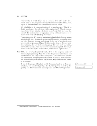 3.2. BEFORE 19
everyone that it would always run in a console text-only mode. As a
result, many of the programs have output statements in the di ng code,
report all errors to cout, and have menus in random places.
It's a bad idea to tie computation directly to user interface. What if we
decide later to port the code to a windowing interface? What if someone
wants to use it in a minature electronic memo book which has a one line
screen? The user interface of a program is very seldom reusable1, so we
should make every e ort to keep it separate.
Concerning errors: It's okay for a program to handle logical errors things
which should never happen in a non-graceful manner, such as by print-
out out a desperate message and exiting. In the case of user input errors
however, the program should pass the informationalong to the user inter-
face, informing the user that something they did won't work and asking
for what to do next. Since this involves communicating with the user, it
should be handled by the user interface, and therefore kept separate.
Very little use of object oriented tools. Most of the programs reeked of
functional programming. Very few of the designs used inheritance, and
even fewer used itinawaythat madeanysense. Virtualfunctionswere few
and far between, and groups tended to think in terms of data structures
and implementationsrather than abstractions. Even encapsulation tended
to be violated.
A few of the groups did in fact use the Command pattern in their user zCommand, 233
interfaces, and bene tted greatly. The Iterator pattern showed up fre-
zIterator, 257quently, too. Class discussion encouraged the use of these two patterns.
1Although small components of it, such as buttons and lists, often are.
 