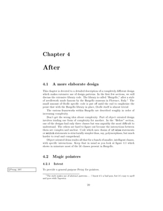 Chapter 4
After
4.1 A more elaborate design
This chapter is devoted to a detailed description of a completely di erent design
which makes extensive use of design patterns. In the rst few sections, we will
discuss the extensive library code. The library is called Bargello, after a style
of needlework made famous by the Bargello museum in Florence, Italy.1 The
small amount of Oodle speci c code is put o until the end to emphesize the
point that with the Bargello library in place, Oodle itself is almost trivial.
The various frameworks within Bargello are described roughly in order of
increasing complexity.
Don't get the wrong idea about complexity. Part of object oriented design
involves trading one form of complexity for another. In the Before section,
one of the designs had only three classes but was arguably the most di cult to
understand. The others are hard to gure out because the interactions between
them are complex and unclear. Code which uses chains of if-else statements
or switch statements is structurally simplerthan, say, polymorphism,but much
harder to read and comprehend.
Object oriented deisn trades allthat forabunch ofsmaller,intelligentclasses,
with speci c interactions. Keep that in mind as you look at gure 4.1 which
shows in minature most of the 56 classes present in Bargello.
4.2 Magic pointers
4.2.1 Intent
To provide a general purpose Proxy for pointers.zProxy, 207
1The style makes use of abstract patterns.... I know it's a bad pun, but it's easy to spell
and goes with Tapestry.
20
 