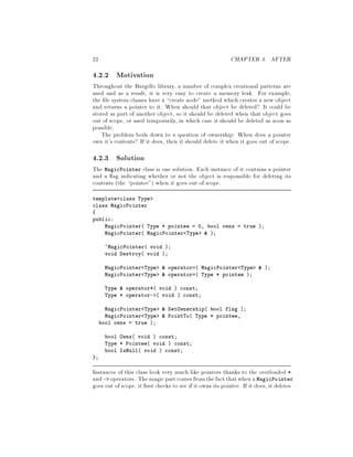 22 CHAPTER 4. AFTER
4.2.2 Motivation
Throughout the Bargello library, a number of complex creational patterns are
used and as a result, it is very easy to create a memory leak. For example,
the le system classes have a create node method which creates a new object
and returns a pointer to it. When should that object be deleted? It could be
stored as part of another object, so it should be deleted when that object goes
out of scope, or used temporarily, in which case it should be deleted as soon as
possible.
The problem boils down to a question of ownership: When does a pointer
own it's contents? If it does, then it should delete it when it goes out of scope.
4.2.3 Solution
The MagicPointer class is one solution. Each instance of it contains a pointer
and a ag indicating whether or not the object is responsible for deleting its
contents the pointee when it goes out of scope.
template class Type
class MagicPointer
public:
MagicPointer Type * pointee = 0, bool owns = true ;
MagicPointer MagicPointer Type  ;
~MagicPointer void ;
void Destroy void ;
MagicPointer Type  operator= MagicPointer Type  ;
MagicPointer Type  operator= Type * pointee ;
Type  operator* void  const;
Type * operator-  void  const;
MagicPointer Type  SetOwnership bool flag ;
MagicPointer Type  PointTo Type * pointee,
bool owns = true ;
bool Owns void  const;
Type * Pointee void  const;
bool IsNull void  const;
;
Instances of this class look very much like pointers thanks to the overloaded *
and - operators. Themagicpartcomesfromthefact thatwhen a MagicPointer
goes out of scope, it rst checks to see if it owns its pointee. If it does, it deletes
 