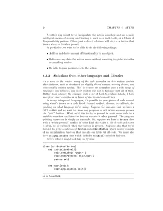 24 CHAPTER 4. AFTER
A better way would be to encapsulate the action somehow and use a more
intelligent means of storing and nding it, such as a hash table, or a Chain of
Responsibility pattern. Often, just a direct reference will do, i.e. a button that
knows what to do when pressed.
In particular, we want to be able to do the following things:
Add an inde nite amount of functionality to an object.
Reference any data the action needs without resorting to global variables
or anything similar.
Be able to pass parameters to the action.
4.3.3 Solutions from other languages and libraries
As a note to the reader, many of the code examples in this section contain
abbreviations, such as shortened or slightly altered names, missing details, and
occasionally omitted syntax. This is because the examples span a wide range of
languages and libraries, and most readers will not be familiar with all of them.
Rather than obscure the example with a lot of hard-to-explain details, I have
sacri ced exact correctness in favor of clarity and consistency.
In many interpreted languages, it's possible to pass pieces of code around
using what's known as a code block, bound method, closure, or callback, de-
pending on what language we're using. Suppose for instance that we have a
GUI toolkit and we want to cause our program to exit when someone presses
the quit button. What we'd like to do in general is store some code in a
variable somehow and have the button execute it when pressed. The program
quitting operation is simply an example. So, suppose we have a Button class
with a when-pressed method of some kind that takes a bit of code and stores
it away, to be executed when the button is pressed. Suppose also that we've
decided to write a subclass of Button called QuitButton which mostly consists
of an initialization function that installs our little bit of code. We must also
have an Application class which includes an Exit member function.
Here's what it might look like in Python:
class QuitButtonButton:
def initializeself:
self.setLabel Quit 
self.whenPressed self.quit 
return self
def quitself:
self.application.exit
or in Smalltalk:
 