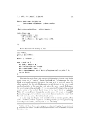 4.3. ENCAPSULATING ACTIONS 25
Button subclass: QuitButton
instanceVariableNames: 'myApplication'
...
!QuitButton methodsFor: 'initialization'!
initialize: app
myApplication := app.
self setLabel: 'Quit'.
self whenPressed: myApplication exit .
^self
!!
Here's the same sort of thing in Perl:
use Button;
package QuitButton;
@ISA =  'Button' ;
sub initialize
my $self, $app = @_;
$self- application = $app;
$self- setLabel Quit ;
$self- whenPressed sub $self- application - exit; ;
return $self;
What's really great about these interpreted languages is that the code blocks
come with a sort of context. In the Smalltalk and Perl examples, the code
block is eventually executed elsewhere, but runs as if it were still inside the
object method. So, the code blocks can access all the data in the object, and
any local variables in the particular code where they were created. In Python,
the notation variable.method... executes amethod,but variable.method
creates a copy of the method that is bound to the object stored in variable.
When it's executed later, it magically uses the object it's bound to for self.2
In other languages, we have to use some other, clumsier method to ensure that
the code block can access the information it needs.
In C, the only way to pass code around is with a function pointer, often
called a callback, which might look something like this assuming we're using
some object oriented GUI library such as the X toolkit:
2All this stu about closures and scoping can be really mind-boggling when you just read
it. Something that helps is to look at the examples above and gure out what has to happen
for them to work.
 