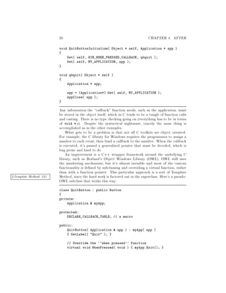 26 CHAPTER 4. AFTER
void QuitButtonInitialize Object * self, Application * app 
Set self, WIN_WHEN_PRESSED_CALLBACK, qbquit ;
Set self, MY_APPLICATION, app ;
void qbquit Object * self 
Application * app;
app = Application* Get self, MY_APPLICATION ;
AppClose app ;
Any information the callback function needs, such as the application, must
be stored in the object itself, which in C tends to be a tangle of function calls
and casting. There is no type checking going on everything has to be in terms
of void *'s. Despite the syntactical nightmare, exactly the same thing is
accomplished as in the other examples.
What gets to be a problem is that not all C toolkits are object oriented.
For example, the C library for Windows requires the programmer to assign a
number to each event, then bind a callback to the number. When the callback
is executed, it's passed a generalized pointer that must be decoded, which is
bug prone and hard to do.
An improvement is a C++ wrapper framework around the underlying C
library, such as Borland's Object Windows Library OWL. OWL still uses
the numbering mechanism, but it's almost invisible and most of the custom
functionality is de ned by subclassing and overriding a virtual function, rather
than with a function pointer. This particular approach is a sort of Template
Method, since the hard work is factored out in the superclass. Here's a pseudo-zTemplate Method, 325
OWL subclass that works this way:
class QuitButton : public Button
private:
Application  myApp;
protected:
DECLARE_CALLBACK_TABLE; a macro
public:
QuitButton Application  app  : myApp app 
SetLabel Quit ;
Override the ``when pressed'' function
virtual void WhenPressed void  myApp.Exit;
 