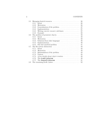ii CONTENTS
4.5 Managing limited resources . . . . . . . . . . . . . . . . . . . . . 36
4.5.1 Intent . . . . . . . . . . . . . . . . . . . . . . . . . . . . . 36
4.5.2 Motivation . . . . . . . . . . . . . . . . . . . . . . . . . . 36
4.5.3 Generalization of the problem . . . . . . . . . . . . . . . . 37
4.5.4 Implementation . . . . . . . . . . . . . . . . . . . . . . . . 37
4.5.5 Writing concrete resource subclasses . . . . . . . . . . . . 37
4.5.6 Example . . . . . . . . . . . . . . . . . . . . . . . . . . . . 39
4.6 The problem of persistent objects . . . . . . . . . . . . . . . . . . 40
4.6.1 Intent . . . . . . . . . . . . . . . . . . . . . . . . . . . . . 40
4.6.2 Motivation . . . . . . . . . . . . . . . . . . . . . . . . . . 40
4.6.3 Solutions from other languages . . . . . . . . . . . . . . . 40
4.6.4 Implementation . . . . . . . . . . . . . . . . . . . . . . . . 40
4.6.5 One last unsolved problem . . . . . . . . . . . . . . . . . 41
4.7 The le system abstraction . . . . . . . . . . . . . . . . . . . . . 43
4.7.1 Intent . . . . . . . . . . . . . . . . . . . . . . . . . . . . . 43
4.7.2 Motivation . . . . . . . . . . . . . . . . . . . . . . . . . . 43
4.7.3 Reformulation of the problem . . . . . . . . . . . . . . . . 44
4.7.4 Visitors . . . . . . . . . . . . . . . . . . . . . . . . . . . . 45
4.7.5 A few details about object creation . . . . . . . . . . . . . 49
4.7.6 The DiskFileSystem . . . . . . . . . . . . . . . . . . . . 49
4.7.7 The ShadowFileSystem . . . . . . . . . . . . . . . . . . . 51
4.8 The remaining Oodle classes . . . . . . . . . . . . . . . . . . . . . 52
 