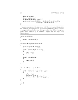 28 CHAPTER 4. AFTER
Application app;
Button quitButton;
quitButton.SetLabel Quit ;
quitButton.Connect SIGNAL void ButtonPressedvoid ,
SLOT app, void Exitvoid  ;
Java does not provide for any sort of code block or even function pointers,
but just about the same thing can be accomplished with a Callback interface
de ning a singlememberfunction. We replace a functioncallbased on apointer
with a virtual method. So, we can write a callback class, and pass it to the
button, like so:
interface Callback
public void execute;
class QuitMe implements Callback
private Application myApp;
public QuitMe Application app 
myApp = app;
public void execute
myApp.exit;
class QuitButton extends Button
public QuitButton Application app 
myApp = app;
setLabel Quit ;
whenPressed new QuitMe myApp  ;
main
 