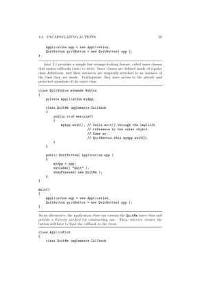 4.3. ENCAPSULATING ACTIONS 29
Application app = new Application;
QuitButton quitButton = new QuitButton app ;
Java 1.1 provides a simple but strange-looking feature called inner classes
that makes callbacks easier to write. Inner classes are de ned inside of regular
class de nitions, and their instances are magically attached to an instance of
the class they are inside. Furthermore, they have access to the private and
protected members of the outer class.
class QuitButton extends Button
private Application myApp;
class QuitMe implements Callback
public void execute
myApp.exit; Calls exit through the implicit
reference to the outer object.
Same as:
QuitButton.this.myApp.exit;
public QuitButton Application app 
myApp = app;
setLabel Quit ;
whenPressed new QuitMe ;
main
Application app = new Application;
QuitButton quitButton = new QuitButton app ;
As an alternative, the application class can contain the QuitMe inner class and
provide a Factory method for constructing one. Then, whoever creates the
button will have to bind the callback to the event:
class Application
class QuitMe implements Callback
 
