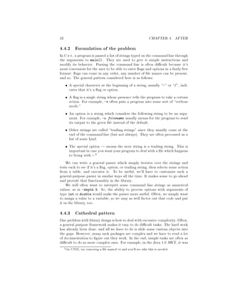 32 CHAPTER 4. AFTER
4.4.2 Formulation of the problem
In C++, a programis passed a listof strings typed on the commandlinethrough
the arguments to main. They are used to give it simple instructions and
modify its behavior. Parsing the command line is often di cult because it's
most convenient for the user to be able to enter ags and options in a fairly free
format: ags can come in any order, any number of le names can be present,
and so. The general pattern considered here is as follows:
A special character at the beginning of a string, usually - or , indi-
cates that it's a ag or option.
A ag is a single string whose presence tells the program to take a certain
action. For example, -v often puts a program into some sort of verbose
mode.
An option is a string which considers the following string to be an argu-
ment. For example, -o filename usually means for the program to send
its output to the given le instead of the default.
Other strings are called trailing strings since they usually come at the
end of the command line but not always. They are often processed as a
list of some kind.
The special option -- means the next string is a trailing string. This is
importantin case you wantyour programto deal with a le which happens
to being with -.3
We can write a general parser which simply iterates over the strings and
tests each to see if it's a ag, option, or trailing string, then selects some action
from a table, and executes it. To be useful, we'll have to customize such a
general-purpose parser in similar ways all the time. It makes sense to go ahead
and provide that functionality in the library.
We will often want to interpret some command line strings as numerical
values, as in -depth 5. So, the ability to process options with arguments of
type int or double would make the parser more useful. Often, we simply want
to assign a value to a variable, so we may as well factor out that code and put
it in the library, too.
4.4.3 Cathedral pattern
One problemwith librarydesignis howto dealwith excessive complexity. Often,
a general purpose framework makes it easy to do di cult tasks: The hard work
has already been done, and all we have to do is slide some custom objects into
the gaps. However, many suck packages are complex and we have to read a lot
of documentation to gure out they work. In the end, simple tasks are often as
di cult to do as more complex ones. For example, in the Java 1.0 AWT, it was
3On UNIX, try removing a le named -o and you'll see why this is needed.
 