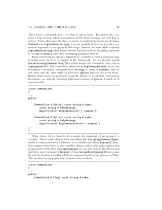 4.4. PARSING THE COMMAND LINE 35
These bind a command object to a ag or option name. The parser also con-
tains a help message which accumulates all the little messages for each ag or
option. Notice that since the data structure is implemented in terms of classes
Command and ArgCommand string , it is not possible to directly process a nu-
merical argument to an option at this stage. Instead, we must write a special
ArgCommand string class whose execute function converts its string argument
to an int or double, then does something numerical with it.
Since converting an option's argument to a number is such a common task,
it makes sense for it to be simple in the framework. So, we provide special
ConversionArgCommand From,To 's which handle the conversion, then call an
ArgCommand To . Note that these inherit from ArgCommand From , so we can
instantiate conversion commands from strings to ints or doubles, and in-
sert them into the table with the rst-layer Option function described above.
Rather than require programmers using the library to do all that construction
themselves, we add the following additional versions of Option which do it
automatically:
class CommandLine
...
public:
CommandLine  Option const string  name,
const string  helpMessage,
MagicPointer ArgCommand int command ;
CommandLine  Option const string  name,
const string  helpMessage,
MagicPointer ArgCommand double command ;
...
Many times, all we want to do is assign the argument of an option to a
variable. That's quite doable with something like AssignArgCommand Type ,
which is constructed with a reference to a variable and whose Execute func-
tion assigns a new value to that variable. Again, rather than make applications
programmers write their own ArgCommands, we can put them in the library and
add three more versions of Option. Class AssignBoolCommand lls in a simi-
lar role for boolean variables which are assigned based on the presence of ags.
The interface to the parser now includes these methods:
class CommandLine
...
public:
CommandLine  Flag const string  name,
 