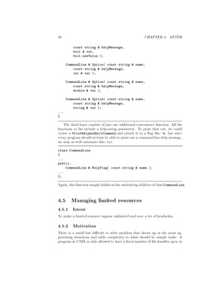 36 CHAPTER 4. AFTER
const string  helpMessage,
bool  var,
bool newValue ;
CommandLine  Option const string  name,
const string  helpMessage,
int  var ;
CommandLine  Option const string  name,
const string  helpMessage,
double  var ;
CommandLine  Option const string  name,
const string  helpMessage,
string  var ;
...
The third layer consists of just one additional convenience function. All the
functions so far include a help-string parameter. To print that out, we could
create a PrintHelpAndExitCommand and attach it to a ag like -h, but since
every programshould at least be able to print out a commandline help message,
we may as well automate this, too:
class CommandLine
...
public:
CommandLine  HelpFlag const string  name ;
...
;
Again,this functionsimplybuildsonthe underlyingabilitiesofclass CommandLine.
4.5 Managing limited resources
4.5.1 Intent
To make a limited resource appear unlimited and save a lot of headaches.
4.5.2 Motivation
There is a small but di cult to solve problem that shows up in the most ag-
gravating situations and adds complexity to what should be simple tasks: A
program in UNIX is only allowed to have a xed number of le handles open at
 