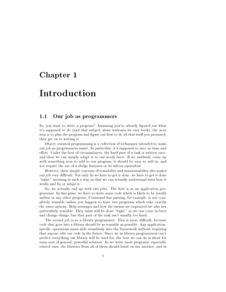 Chapter 1
Introduction
1.1 Our job as programmers
So, you want to write a program? Assuming you've already gured out what
it's supposed to do and that subject alone warrants its own book, the next
step is to plan the program and gure out how to do all that stu you promised,
then get on to writing it.
Object oriented programmingis a collection of techniques intended to make
our job as programmers easier. In particular, it's supposed to save us time and
e ort. Under the best of circumstances, the hard part of a task is written once,
and then we can simply adapt it to our needs later. If we suddenly come up
with something neat to add to our program, it should be easy to add in, and
not require the use of a sledge hammer or its silicon equivalent.
However, these simpleconcepts of reusability and maintainabilityalso makes
our job very di cult: Not only do we have to get it done, we have to get it done
right, meaning in such a way as that we can actually understand later how it
works and x or adapt it.
So, we actually end up with two jobs. The rst is as an application pro-
grammer. In this guise, we have to write some code which is likely to be totally
useless in any other program. Command line parsing, for example, is not com-
pletely reusable unless you happen to have two programs which take exactly
the same options. Help messages and how the menus are organized are also not
particularly reusable. They must still be done right, so we can come in later
and change things, but that part of the task isn't usually too hard.
The second job is as a library programmer. This is more di cult, because
code that goes into a library should be as reusable as possible. Any application-
speci c operations must slide seamlessly into the framework without requiring
that anyone edit our code in the future. Since we as library programmers can't
predict everything our library will be used for, the best we can do is shoot for
some sort of general, powerful solution. As we write more programs, especially
related ones, the libraries from all of them should build on one another, and in
1
 