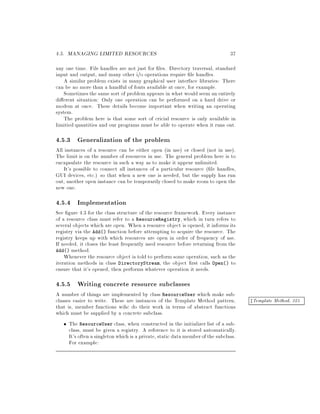 4.5. MANAGING LIMITED RESOURCES 37
any one time. File handles are not just for les. Directory traversal, standard
input and output, and many other i o operations require le handles.
A similar problem exists in many graphical user interface libraries: There
can be no more than a handful of fonts available at once, for example.
Sometimesthe same sort of problem appears in what would seem an entirely
di erent situation: Only one operation can be performed on a hard drive or
modem at once. These details become important when writing an operating
system.
The problem here is that some sort of cricial resource is only available in
limitied quantities and our programs must be able to operate when it runs out.
4.5.3 Generalization of the problem
All instances of a resource can be either open in use or closed not in use.
The limit is on the number of resources in use. The general problem here is to
encapsulate the resource in such a way as to make it appear unlimited.
It's possible to connect all instances of a particular resource  le handles,
GUI devices, etc. so that when a new one is needed, but the supply has run
out, another open instance can be temporarily closed to make room to open the
new one.
4.5.4 Implementation
See gure 4.3 for the class structure of the resource framework. Every instance
of a resource class must refer to a ResourceRegistry, which in turn refers to
several objects which are open. When a resource object is opened, it informs its
registry via the Add function before attempting to acquire the resource. The
registry keeps up with which resources are open in order of frequency of use.
If needed, it closes the least frequently used resource before returning from the
Add method.
Whenever the resource object is told to perform some operation, such as the
iteration methods in class DirectoryStream, the object rst calls Open to
ensure that it's opened, then performs whatever operation it needs.
4.5.5 Writing concrete resource subclasses
A number of things are implemented by class ResourceUser which make sub-
classes easier to write. These are instances of the Template Method pattern, zTemplate Method, 325
that is, member functions wihc do their work in terms of abstract functions
which must be supplied by a concrete subclass.
The ResourceUser class, when constructed in the initializer list of a sub-
class, must be given a registry. A reference to it is stored automatically.
It's often a singletonwhich is a private, static data memberofthe subclass.
For example:
 