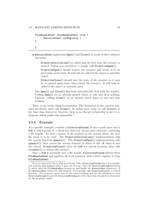 4.5. MANAGING LIMITED RESOURCES 39
FileHandleUser::FileHandleUser void 
: ResourceUser ourRegistry 
...
ResourceUser implementsOpen and Close in terms of three abstract
functions:
PrimitiveInitialize is called only the rst time the resource is
opened. Unless you override it, it simply calls PrimitiveOpen.
PrimitiveOpen should acquire the resource and return it to its
previously saved state. It will only be called if the object is currently
closed.
PrimitiveClose should save the state of the resource so it may
be re-opened again later, then release the resource. It will only be
called if the object is currently open.
The Open and Close functions automatically deal with the registry.
Calling Open on an already-opened object is safe and does nothing.
Likewise, calling Close on an already-closed object is safe and does
nothing.
There is one tricky thing to remember: The destructor in the concrete sub-
class absolutely must call Close. It makes more sense to call Close in
the base class destructor; however, there is an obscure technicality in the C++
language which makes this impossible.5
4.5.6 Example
As a speci c example, consider a DirectoryStream. It has a path name and a
DIR * which points to a black-box directory stream data structure containing
a le handle. Its state consists of the position in the stream where the next
le name is to be read. The PrimitiveInitialize implementation calls
the system function opendir. The PrimitiveOpen implementation calls
opendir, then moves the stream forward to where it left o when it was
last closed. PrimitiveClose saves the DIR *'s current location, then calls
closedir to release the resource.
Since a DIR * internally uses a le handle, DirectoryStream inherits from
FileHandleUser and registers all of its instances with a static registry in class
FileHandleUser.
5If you're interested,this is what goes wrong. Take a DirectoryStream object, for example,
and consider what happens when it goes out of scope. First, the DirectoryStream destructor
is called, then the FileHandleUser destructor, and nally the ResourceUser destructor. If
the ResourceUser destructor calls Close, it eventually calls PrimitiveClose, a virtual
function. The program cannot now do the expected thing and use the de nition in class
DirectoryStream,becausetheDirectoryStream partof the objecthas alreadybeendestroyed.
So, the program crashes.
 