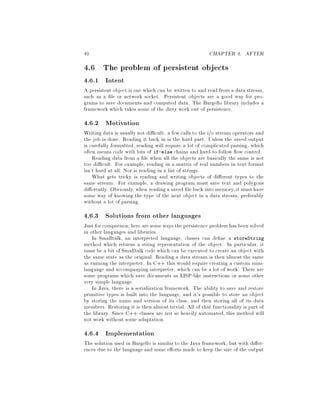 40 CHAPTER 4. AFTER
4.6 The problem of persistent objects
4.6.1 Intent
A persistent object is one which can be written to and read from a data stream,
such as a le or network socket. Persistent objects are a good way for pro-
grams to save documents and computed data. The Bargello library includes a
framework which takes some of the dirty work out of persistence.
4.6.2 Motivation
Writing data is usually not di cult: a few calls to the i o stream operators and
the job is done. Reading it back in is the hard part. Unless the saved output
is carefully formatted, reading will require a lot of complicated parsing, which
often means code with lots of if-else chains and hard-to-follow ow control.
Reading data from a le when all the objects are basically the same is not
too di cult. For example, reading in a matrix of real numbers in text format
isn't hard at all. Nor is reading in a list of strings.
What gets tricky is reading and writing objects of di erent types to the
same stream. For example, a drawing program must save text and polygons
di erently. Obviously, when reading a saved le back into memory,it must have
some way of knowing the type of the next object in a data stream, preferably
without a lot of parsing.
4.6.3 Solutions from other languages
Just for comparison,here are someways the persistence problemhas been solved
in other languages and libraries.
In Smalltalk, an interpreted language, classes can de ne a storeString
method which returns a string representation of the object. In particular, it
must be a bit of Smalltalk code which can be executed to create an object with
the same state as the original. Reading a data stream is then almost the same
as running the interpreter. In C++ this would require creating a custom mini-
language and accompanying interpreter, which can be a lot of work. There are
some programs which save documents as LISP-like instructions or some other
very simple language.
In Java, there is a serialization framework. The ability to save and restore
primitive types is built into the language, and it's possible to store an object
by storing the name and version of its class, and then storing all of its data
members. Restoring it is then almost trivial. All of that functionality is part of
the library. Since C++ classes are not so heavily automated, this method will
not work without some adaptation.
4.6.4 Implementation
The solution used in Bargello is similar to the Java framework, but with di er-
ences due to the language and some e orts made to keep the size of the output
 
