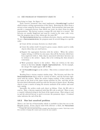 4.6. THE PROBLEM OF PERSISTENT OBJECTS 41
from being too large. See gure 4.4.
Each concrete persistent class must implement a StoreString method
which returns a string representation of the object. Restoring the object from a
stream is done using the Factory design pattern. Each persistent class must also
provide a companion factory class which can create an object from its string
representation. The factory is given a unique ID code when it is created. The
factories are usually Singletons and must be created in the same order every
time the program runs so they always get the same ID.6
ThePersistentArchive class coordinates factories, objects, anddatastreams.
To use a PersistentArchive, the program must do several things in a speci c
order:
Create all the necessary factories in a xed order.
Create the archive itself. It must be given a name, which is used to verify
objects when they are read back in.
Register the appropriate factories with the archive. When the archive
begins writing, it will list its own name, then all the factories which have
been registered with it. Only objects associated with those factories can
be written to the archive. Again, this is for verifying the data stream's
correctness.
Write persistent objects to the archive. They are written to the data
stream in the form idcode :length :representation:. So for example,
the integer 761 might appear 107:3:761:.
Call FinishWriting on the archive. This writes a sentinel value at the
end.
Reading from a stream requires similar steps. The factories and then the
PersistentArchive object must be created as before, and the factories regis-
tered with the archive. When the archive begins reading, it rst veri es that
the name at the head of the input stream matches its own, and that all the
factories listed afterwards match up with the factories it knows about. Reading
objects is just a matter of using the iterator methods of the archive and some
type casting.
Internally, the archive reads each object as follows. First, the ID code is
read in. Then, a factory registered with that ID code is selected. There is now
a counted, delimited string at the front of the input stream. That string is read
in and the selected factory is used to recreate the persistent object. A sentinel
value indicates the end of the le.
4.6.5 One last unsolved problem
There's one last bit of functionality which is available in Java but not in the
Bargello system. If two objects must both reference a third, the Persistent
6Unique ID codes are generatedwith a simple class that keeps a counter. Each time a new
ID is needed, it bumps the counter and returns the next number.
 