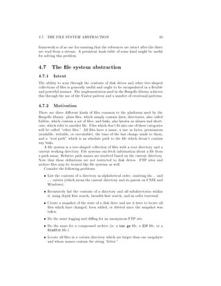 4.7. THE FILE SYSTEM ABSTRACTION 43
framework is of no use for ensuring that the references are intact after the three
are read from a stream. A persistent hash table of some kind might be useful
for solving this problem.
4.7 The le system abstraction
4.7.1 Intent
The ability to scan through the contents of disk drives and other tree-shaped
collections of les is generally useful and ought to be encapsulated in a exible
and powerful manner. The implementationused in the Bargello library achieves
this through the use of the Visitor pattern and a number of creational patterns.
4.7.2 Motivation
There are three di erent kinds of les common to the platforms used by the
Bargello library: plain les, which simply contain data; directories, also called
folders, which contain a set of les; and links, also known as aliases and short-
cuts, which refer to another le. Files which don't t into one of these categories
will be called other les. All les have a name, a size in bytes, permissions
readable, writable, or executable, the time of the last change made to them,
and a real path which is an absolute path to the le which doesn't contain
any links.
A le system is a tree-shaped collection of les with a root directory and a
current working directory. File systems can fetch information about a le from
a path name. Relative path names are resolved based on the current directory.
Note that these de nitions are not restricted to disk drives. FTP sites and
archive les may be treated like le systems as well.
Consider the following problems:
List the contents of a directory in alphabetical order, omitting the . and
.. entries which mean the current directory and its parent on UNIX and
Windows.
Recursively list the contents of a directory and all subdirectories within
it, using depth rst search, breadth rst search, and in-order traversal.
Create a snapshot of the state of a disk drive and use it later to locate all
les which have changed, been added, or deleted since the snapshot was
taken.
Do the same logging and di ng for an anonymous FTP site.
Do the same for a compressed archive ie. a tar.gz le, a ZIP le, or a
Stuffit le.
Locate all les in a certain directory which are larger than one megabyte
and whose names contain the string letter.
 